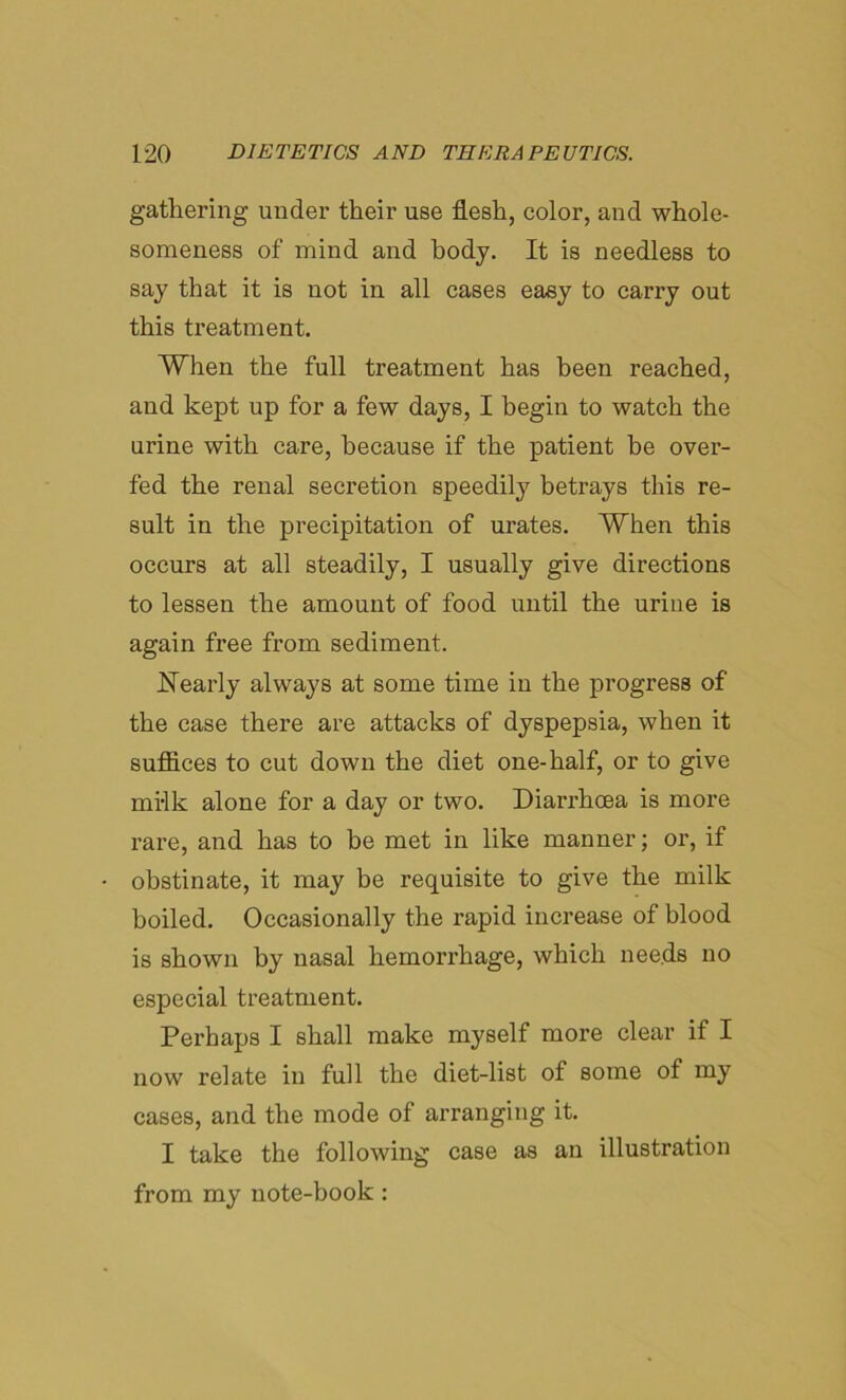 gathering under their use flesh, color, and whole- someness of mind and body. It is needless to say that it is not in all cases easy to carry out this treatment. When the full treatment has been reached, and kept up for a few days, I begin to watch the urine with care, because if the patient he over- fed the renal secretion speedily betrays this re- sult in the precipitation of urates. When this occurs at all steadily, I usually give directions to lessen the amount of food until the urine is again free from sediment. Nearly always at some time in the progress of the case there are attacks of dyspepsia, when it suffices to cut down the diet one-half, or to give mi-lk alone for a day or two. Diarrhoea is more rare, and has to he met in like manner; or, if obstinate, it may be requisite to give the milk boiled. Occasionally the rapid increase of blood is shown by nasal hemorrhage, which needs no especial treatment. Perhaps I shall make myself more clear if I now relate in full the diet-list of some of my cases, and the mode of arranging it. I take the following case as an illustration from my note-book :