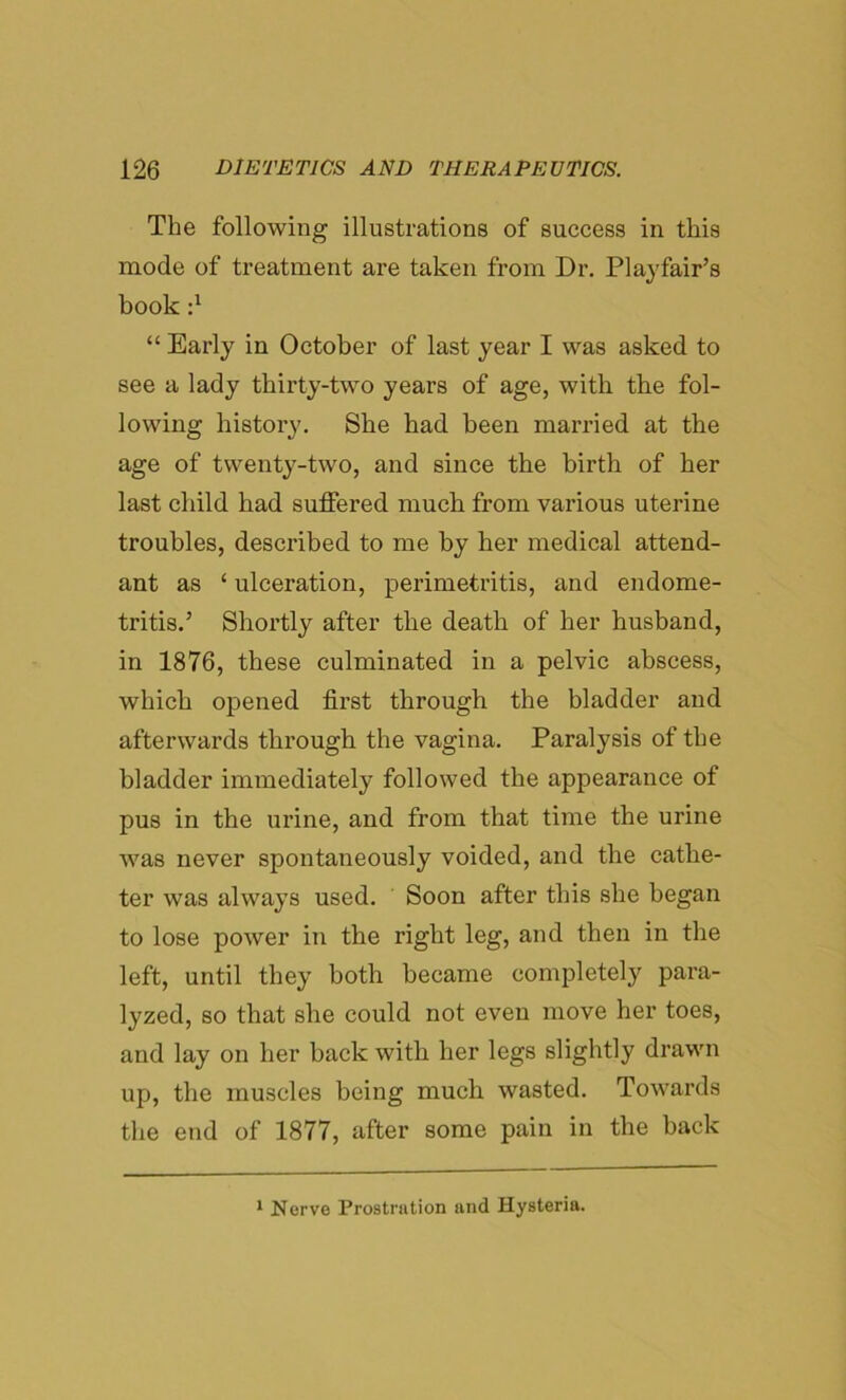 The following illustrations of success in this mode of treatment are taken from Dr. Playfair’s book d “ Early in October of last year I was asked to see a lady thirty-two years of age, with the fol- lowing history. She had been married at the age of twenty-two, and since the birth of her last child had suffered much from various uterine troubles, described to me by her medical attend- ant as ‘ ulceration, perimetritis, and endome- tritis.’ Shortly after the death of her husband, in 1876, these culminated in a pelvic abscess, which opened first through the bladder and afterwards through the vagina. Paralysis of the bladder immediately followed the appearance of pus in the urine, and from that time the urine was never spontaneously voided, and the cathe- ter was always used. Soon after this she began to lose power in the right leg, and then in the left, until they both became completely para- lyzed, so that she could not even move her toes, and lay on her back with her legs slightly drawn up, the muscles being much wasted. Towards the end of 1877, after some pain in the hack 1 Nerve Prostration and Hysteria.