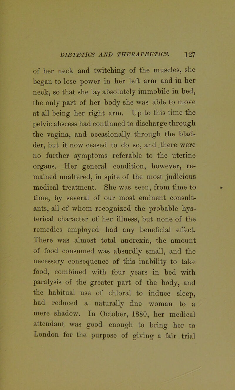 of her neck and twitching of the muscles, she began to lose power in her left arm and in her neck, so that she lay absolutely immobile in bed, the only part of her body she was able to move at all being her right arm. Up to this time the pelvic abscess had continued to discharge through the vagina, and occasionally through the blad- der, but it now ceased to do so, and there were no further symptoms referable to the uterine organs. Her general condition, however, re- mained unaltered, in spite of the most judicious medical treatment. She was seen, from time to time, by several of our most eminent consult- ants, all of whom recognized the probable hys- terical character of her illness, but none of the remedies employed had any beneficial effect. There was almost total anorexia, the amount of food consumed was absurdly small, and the necessary consequence of this inability to take food, combined with four years in bed with paralysis of the greater part of the body, and the habitual use of chloral to induce sleep, had reduced a naturally fine woman to a mere shadow. In October, 1880, her medical attendant was good enough to bring her to London for the purpose of giving a fair trial