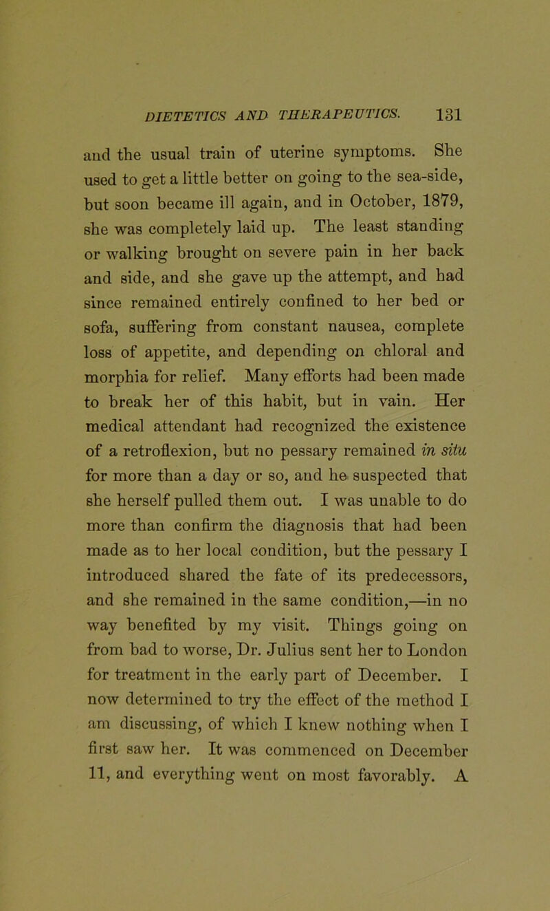 and the usual train of uterine symptoms. She used to get a little better on going to the sea-side, hut soon became ill again, and in October, 1879, she was completely laid up. The least standing or walking brought on severe pain in her hack and side, and she gave up the attempt, and had since remained entirely confined to her bed or sofa, suffering from constant nausea, complete loss of appetite, and depending on chloral and morphia for relief. Many efforts had been made to break her of this habit, hut in vain. Her medical attendant had recognized the existence of a retroflexion, hut no pessary remained in situ for more than a day or so, and he suspected that she herself pulled them out. I was unable to do more than confirm the diagnosis that had been made as to her local condition, but the pessary I introduced shared the fate of its predecessors, and she remained in the same condition,—in no way benefited by my visit. Things going on from bad to worse, Dr. Julius sent her to London for treatment in the early part of December. I now determined to try the effect of the method I am discussing, of which I knew nothing when I first saw her. It was commenced on December 11, and everything went on most favorably. A