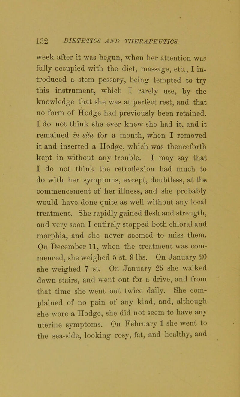 week after it was begun, when her attention was fully occupied with the diet, massage, etc., I in- troduced a stem pessary, being tempted to try this instrument, which I rarely use, by the knowledge that she was at perfect rest, and that no form of Hodge had previously been retained. I do not think she ever knew she had it, and it remained in situ for a month, when I removed it and inserted a Hodge, which was thenceforth kept in without any trouble. I may say that I do not think the retroflexion had much to do with her symptoms, except, doubtless, at the commencement of her illness, and she probably would have done quite as well without any local treatment. She rapidly gained flesh and strength, and very soon I entirely stopped both chloral and morphia, and she never seemed to miss them. On December 11, when the treatment was com- menced, she weighed 5 st, 9 lbs. On January 20 she weighed 7 st. On January 25 she walked down-stairs, and went out for a drive, and from that time she went out twice daily. She com- plained of no pain of any kind, and, although she wore a Hodge, she did not seem to have any uterine symptoms. On February 1 she went to the sea-side, looking rosy, fat, and healthy, and