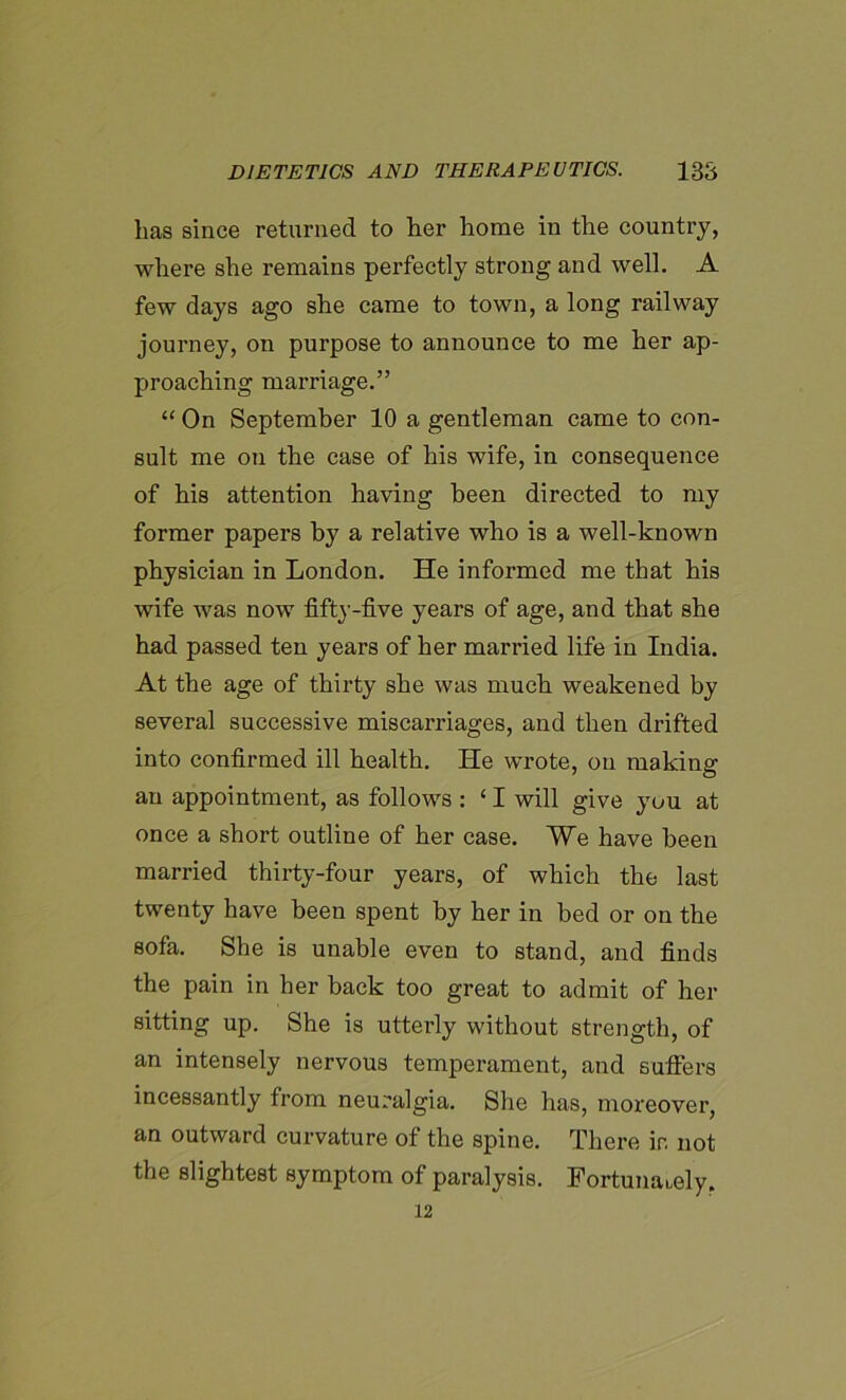 has since returned to her home in the country, where she remains perfectly strong and well. A few days ago she came to town, a long railway journey, on purpose to announce to me her ap- proaching marriage.” “ On September 10 a gentleman came to con- sult me on the case of his wife, in consequence of his attention having been directed to my former papers by a relative who is a well-known physician in London. He informed me that his wife was now fifty-five years of age, and that she had passed ten years of her married life in India. At the age of thirty she was much weakened by several successive miscarriages, and then drifted into confirmed ill health. He wrote, on making an appointment, as follows : ‘ I will give you at once a short outline of her case. We have been married thirty-four years, of which the last twenty have been spent by her in bed or on the sofa. She is unable even to stand, and finds the pain in her back too great to admit of her sitting up. She is utterly without strength, of an intensely nervous temperament, and suffers incessantly from neuralgia. She has, moreover, an outward curvature of the spine. There in not the slightest symptom of paralysis. Fortunately. 12