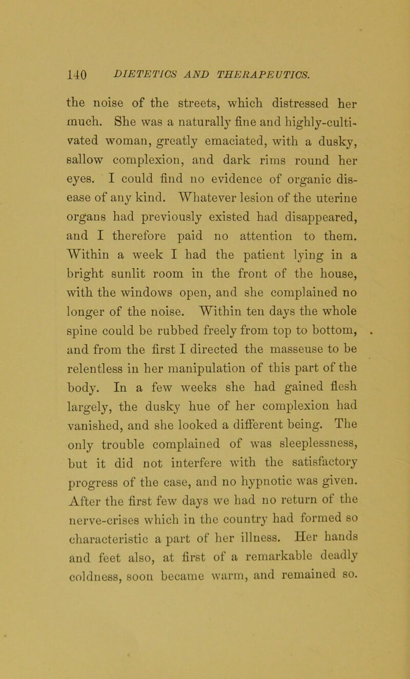 the noise of the streets, which distressed her much. She was a naturally fine and highly-culti- vated woman, greatly emaciated, with a dusky, sallow complexion, and dark rims round her eyes. I could find no evidence of organic dis- ease of any kind. Whatever lesion of the uterine organs had previously existed had disappeared, and I therefore paid no attention to them. Within a week I had the patient lying in a bright sunlit room in the front of the house, with the windows open, and she complained no longer of the noise. Within ten days the whole spine could be rubbed freely from top to bottom, and from the first I directed the masseuse to be relentless in her manipulation of this part of the body. In a few weeks she had gained flesh largely, the dusky hue of her complexion had vanished, and she looked a different being. The only trouble complained of was sleeplessness, hut it did not interfere with the satisfactory progress of the case, and no hypnotic was given. After the first few days we had no return ot the nerve-crises which in the country had formed so characteristic a part of her illness. Her hands and feet also, at first of a remarkable deadly coldness, soon became warm, and remained so.