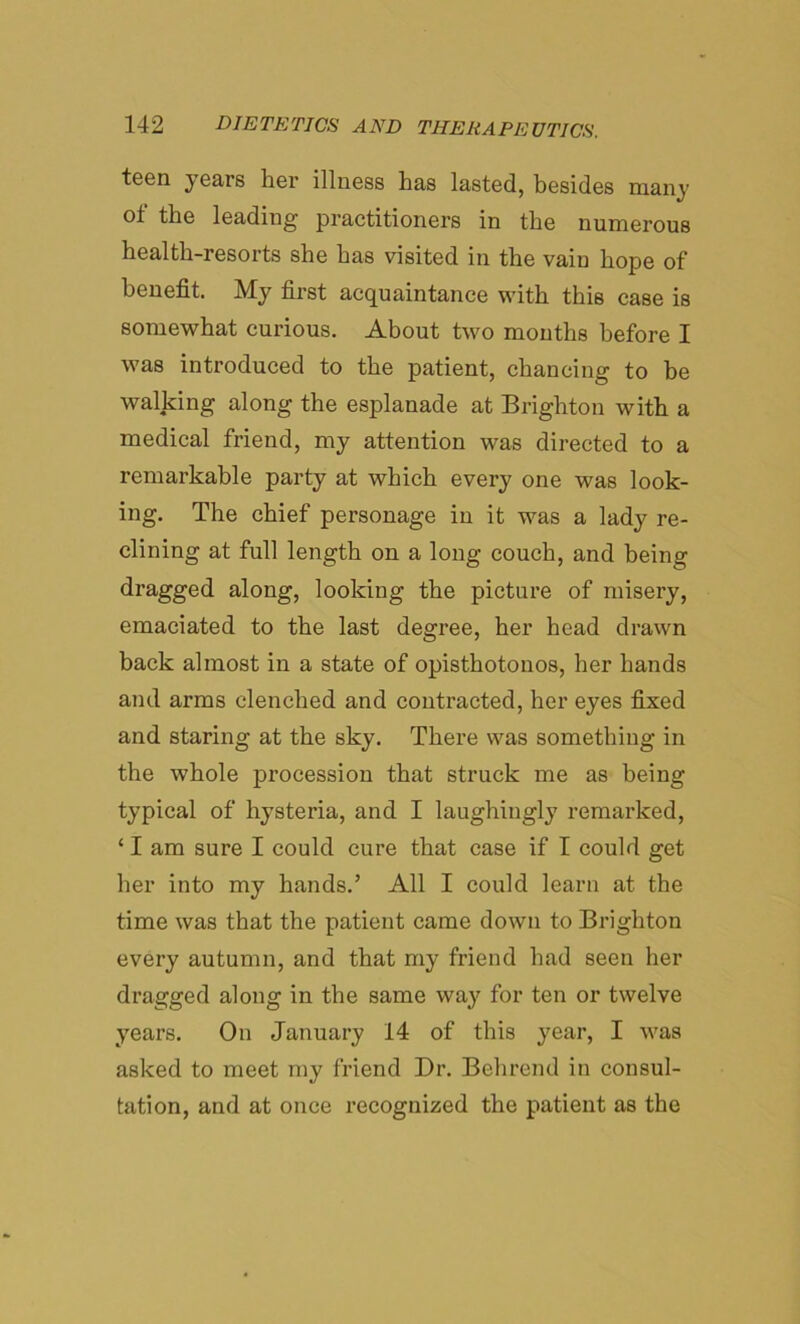 teen years her illness has lasted, besides many ot the leading practitioners in the numerous health-resorts she has visited in the vain hope of benefit. My first acquaintance with this case is somewhat curious. About two mouths before I was introduced to the patient, chancing to be walking along the esplanade at Brighton with a medical friend, my attention was directed to a remarkable party at which every one was look- ing. The chief personage in it was a lady re- clining at full length on a long couch, and being dragged along, looking the picture of misery, emaciated to the last degree, her head drawn back almost in a state of opisthotonos, her hands and arms clenched and contracted, her eyes fixed and staring at the sky. There was something in the whole procession that struck me as being typical of hysteria, and I laughingly remarked, ‘ I am sure I could cure that case if I could get her into my hands.’ All I could learn at the time was that the patient came down to Brighton every autumn, and that my friend had seen her dragged along in the same way for ten or twelve years. On January 14 of this year, I was asked to meet my friend Dr. Behrend in consul- tation, and at once recognized the patient as the