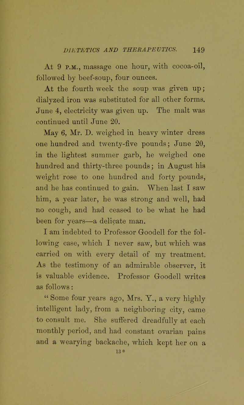 At 9 p.m., massage one hour, with cocoa-oil, followed by beef-soup, four ounces. At the fourth week the soup was given up; dialyzed iron was substituted for all other forms. June 4, electricity was given up. The malt was continued until June 20. May 6, Mr. D. weighed in heavy winter dress one hundred and twenty-five pounds; June 20, in the lightest summer garb, he weighed one hundred and thirty-three pounds; in August his weight rose to one hundred and forty pounds, and he has continued to gain. When last I saw him, a year later, he was strong and well, had no cough, and had ceased to be what he had been for years—a delicate man. I am indebted to Professor Goodell for the fol- lowing case, which I never saw, but which wTas carried on with every detail of my treatment. As the testimony of an admirable observer, it is valuable evidence. Professor Goodell writes as follows: “ Some four years ago, Mrs. Y., a very highly intelligent lady, from a neighboring city, came to consult me. She suffered dreadfully at each monthly period, and had constant ovarian pains and a wearying backache, which kept her on a 13*