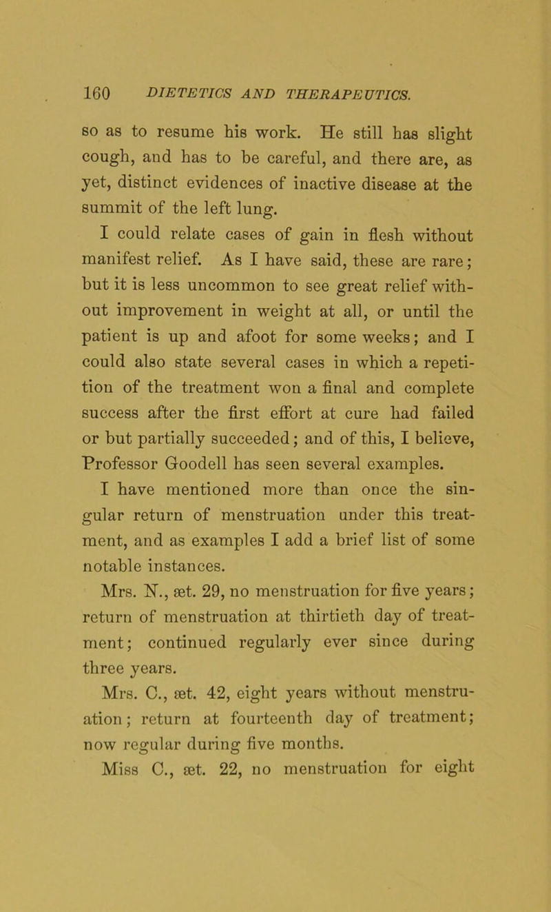 so as to resume his work. He still has slight cough, and has to be careful, and there are, as yet, distinct evidences of inactive disease at the summit of the left lung. I could relate cases of gain in flesh without manifest relief. As I have said, these are rare; but it is less uncommon to see great relief with- out improvement in weight at all, or until the patient is up and afoot for some weeks; and I could also state several cases in which a repeti- tion of the treatment won a final and complete success after the first effort at cure had failed or but partially succeeded; and of this, I believe, Professor Goodell has seen several examples. I have mentioned more than once the sin- gular return of menstruation under this treat- ment, and as examples I add a brief list of some notable instances. Mrs. N., set. 29, no menstruation for five years; return of menstruation at thirtieth day of treat- ment; continued regularly ever since during three years. Mrs. C., set. 42, eight years without menstru- ation ; return at fourteenth day of treatment; now regular during five months. Miss C., set. 22, no menstruation for eight