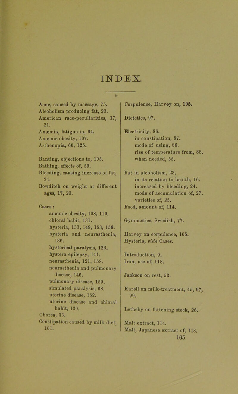 INDEX. Acne, caused by massage, 75. Alcoholism producing fat, 23. American race-peculiarities, 17, 21. Anaemia, fatigue in, 64. Anaemic obesity, 107. Asthenopia, 60, 125. Banting, objections to, 105. Bathing, effects of, 59. Bleeding, causing increase of fat, 24. Bowditch on weight at different ages, 17, 23. Cases: anaemic obesity, 108, 110. chloral habit, 131. hysteria, 133, 149, 153, 156. hysteria and neurasthenia, 136. hysterical paralysis, 126. hystero-epilepsy, 141. neurasthenia, 121, 158. neurasthenia and pulmonary disease, 146. pulmonary disease, 159. simulated paralysis, 68. uterine disease, 152. uterine disease and chloral habit, 130. Chorea, 33. Constipation caused by milk diet, 101. Corpulence, Harvey on, 105. Dietetics, 97. Electrioity, 86. in constipation, 87. mode of using, 86. rise of temperature from, 88. when needed, 55. Fat in alcoholism, 23. in its relation to health, 16. increased by bleeding, 24. mode of accumulation of, 27. varieties of, 25. Food, amount of, 114. Gymnastics, Swedish, 77. Harvey on corpulence, 105. Hysteria, vide Cases. Introduction, 9. Iron, use of, 118. Jackson on rest, 53. Karell on milk-treatment, 45, 97, 99. Letheby on fattening stock, 26. Malt extract, 114. Malt, Japanese extract of, 118.