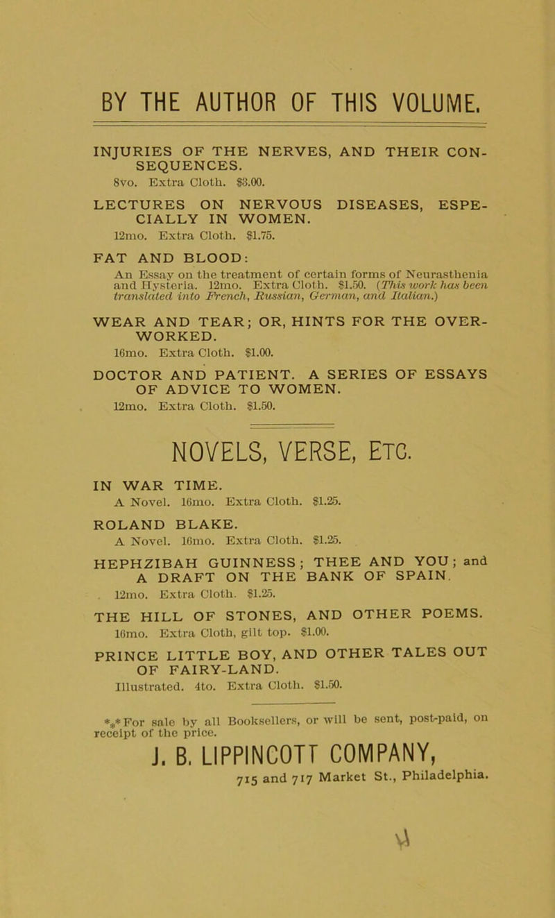 BY THE AUTHOR OF THIS VOLUME INJURIES OF THE NERVES, AND THEIR CON- SEQUENCES. 8vo. Extra Cloth. $3.00. LECTURES ON NERVOUS DISEASES, ESPE- CIALLY IN WOMEN. 12rao. Extra Cloth. $1.75. FAT AND BLOOD: An Essay on the treatment of certain forms of Neurasthenia and Hysteria. 12mo. Extra Cloth. $1.50. (This work has been translated into French, Russian, German, and Italian.) WEAR AND TEAR; OR, HINTS FOR THE OVER- WORKED. 16mo. Extra Cloth. $1.00. DOCTOR AND PATIENT. A SERIES OF ESSAYS OF ADVICE TO WOMEN. 12mo. Extra Cloth. $1.50. NOVELS, VERSE, ETC. IN WAR TIME. A Novel. 16mo. Extra Cloth. $1.25. ROLAND BLAKE. A Novel. lGmo. Extra Cloth. $1.25. HEPHZIBAH GUINNESS; THEE AND YOU; and A DRAFT ON THE BANK OF SPAIN. 12mo. Extra Cloth. $1.25. THE HILL OF STONES, AND OTHER POEMS. lGmo. Extra Cloth, gilt top. $1.00. PRINCE LITTLE BOY, AND OTHER TALES OUT OF FAIRY-LAND. Illustrated. 4to. Extra Cloth. $1.50. ***For sale by all Booksellers, or will be sent, post-paid, on receipt of the price. J. B. LIPPINC0TP COMPANY, 715 and 717 Market St., Philadelphia. v\