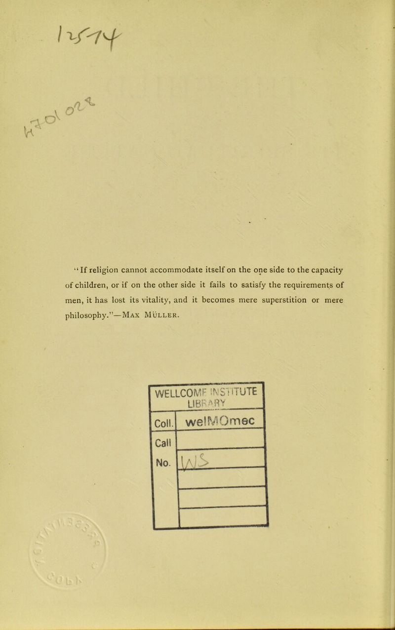 “If religion cannot accommodate itself on the one side to the capacity of children, or if on the other side it fails to satisfy the requirements of men, it has lost its vitality, and it becomes mere superstition or mere philosophy.”—Max Muller. WELLCOMF IN’STITUTE LIBR'MIY Coll. welMOmec Call No. IaI'^