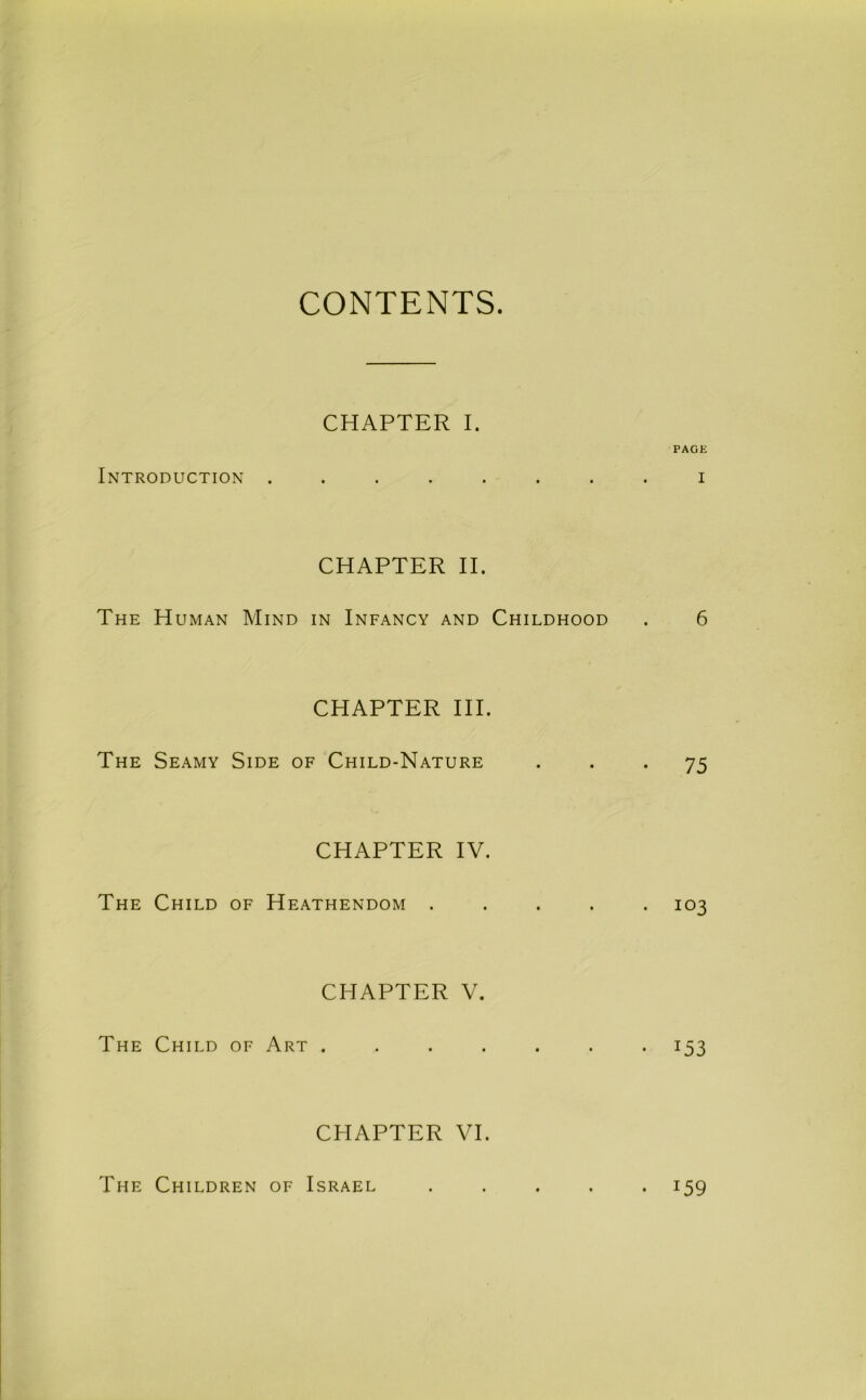 CONTENTS. CHAPTER I. PAGE Introduction ........ i CHAPTER II. The Human Mind in Infancy and Childhood . 6 CHAPTER HI. The Seamy Side of Child-Nature • • • 75 CHAPTER IV. The Child of Heathendom ..... 103 CHAPTER V. The Child of Art ....... 153 CHAPTER VI. The Children of Israel • 159