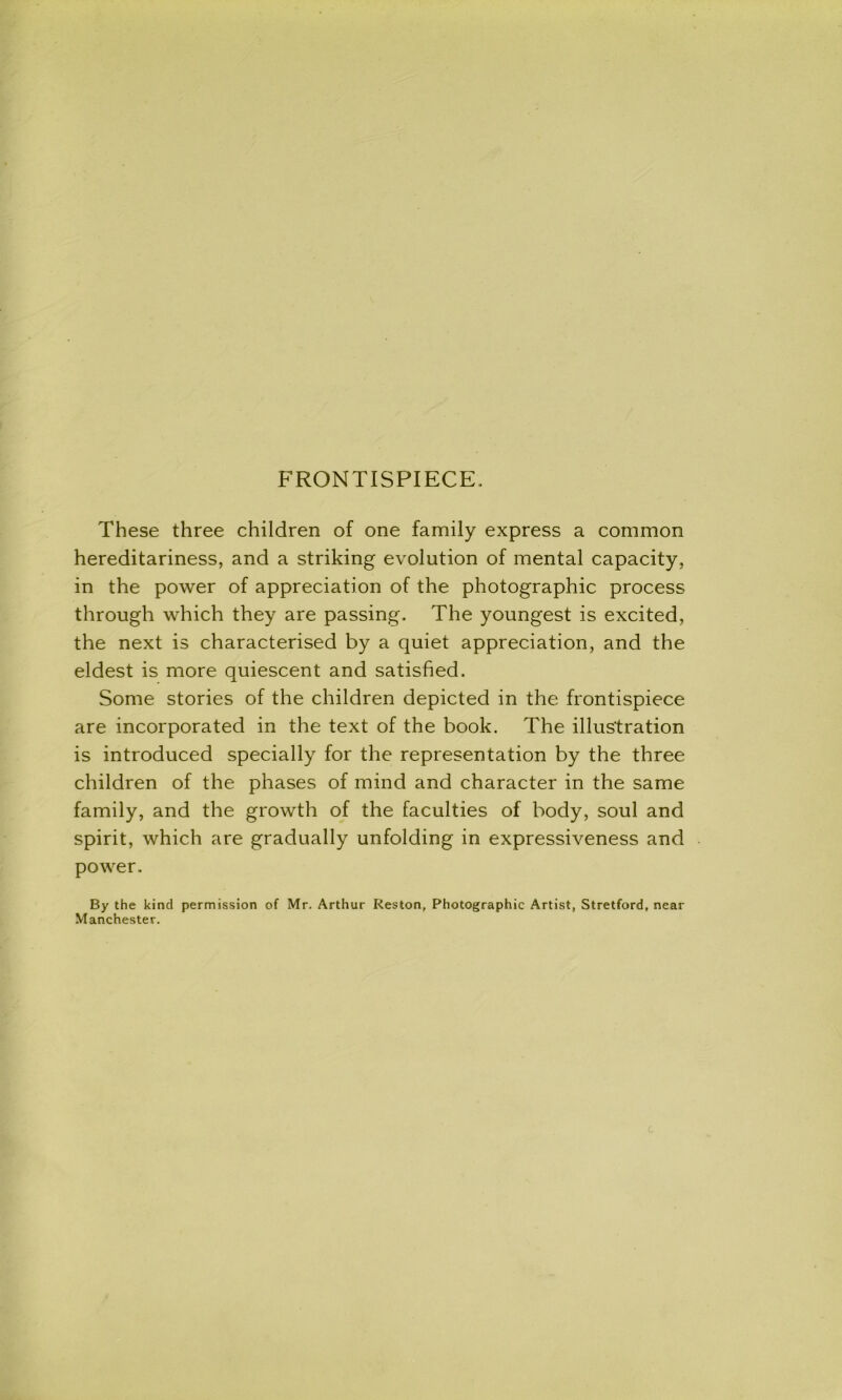 FRONTISPIECE. These three children of one family express a common hereditariness, and a striking evolution of mental capacity, in the power of appreciation of the photographic process through which they are passing. The youngest is excited, the next is characterised by a quiet appreciation, and the eldest is more quiescent and satisfied. Some stories of the children depicted in the frontispiece are incorporated in the text of the book. The illustration is introduced specially for the representation by the three children of the phases of mind and character in the same family, and the growth of the faculties of body, soul and spirit, which are gradually unfolding in expressiveness and power. By the kind permission of Mr. Arthur Reston, Photographic Artist, Stretford, near Manchester.