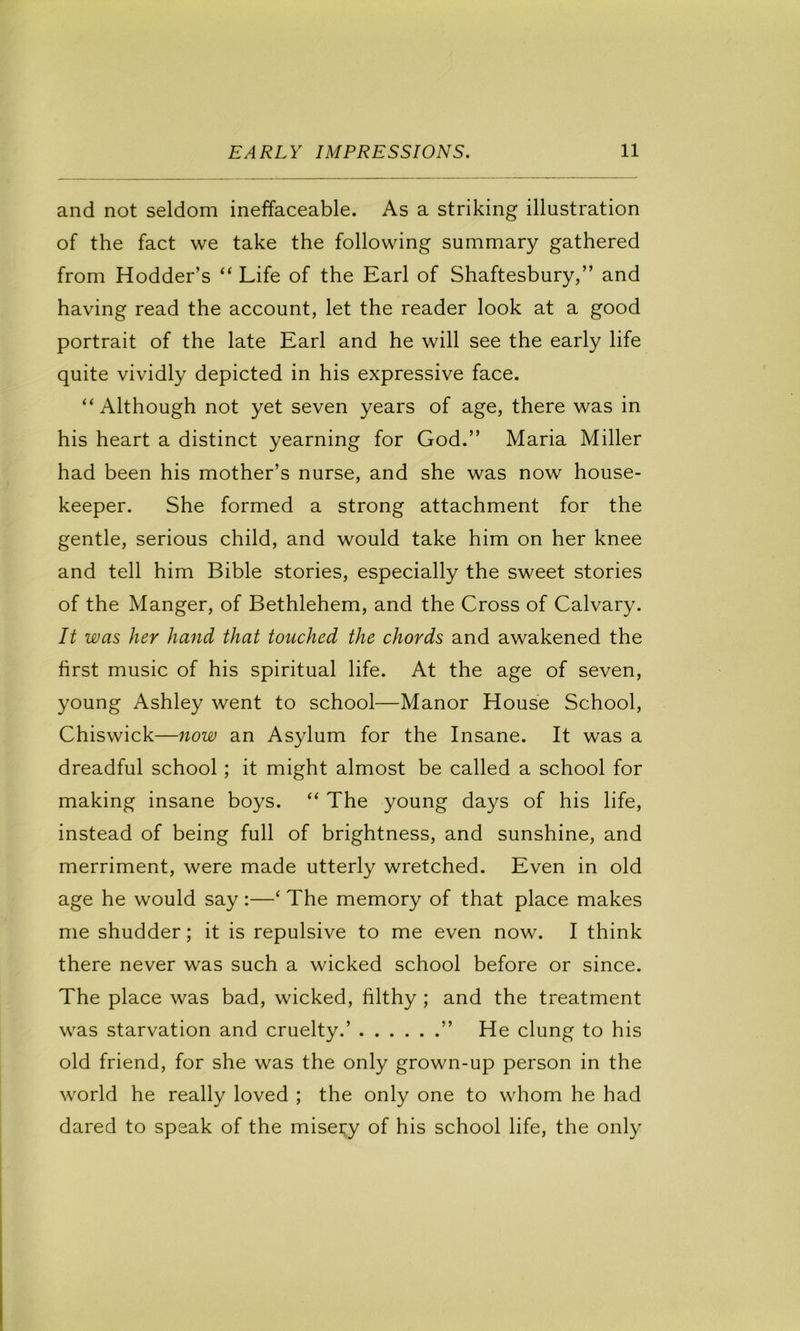 and not seldom ineffaceable. As a striking illustration of the fact we take the following summary gathered from Hodder’s “ Life of the Earl of Shaftesbury,” and having read the account, let the reader look at a good portrait of the late Earl and he will see the early life quite vividly depicted in his expressive face. “ Although not yet seven years of age, there was in his heart a distinct yearning for God.” Maria Miller had been his mother’s nurse, and she was now house- keeper. She formed a strong attachment for the gentle, serious child, and would take him on her knee and tell him Bible stories, especially the sweet stories of the Manger, of Bethlehem, and the Cross of Calvary. It was her hand that touched the chords and awakened the first music of his spiritual life. At the age of seven, young Ashley went to school—Manor House School, Chiswick—now an Asylum for the Insane. It was a dreadful school; it might almost be called a school for making insane boys. “ The young days of his life, instead of being full of brightness, and sunshine, and merriment, were made utterly wretched. Even in old age he would say:—‘ The memory of that place makes me shudder; it is repulsive to me even now. I think there never was such a wicked school before or since. The place was bad, wicked, filthy ; and the treatment was starvation and cruelty.’ ” He clung to his old friend, for she was the only grown-up person in the world he really loved ; the only one to whom he had dared to speak of the misei^y of his school life, the only