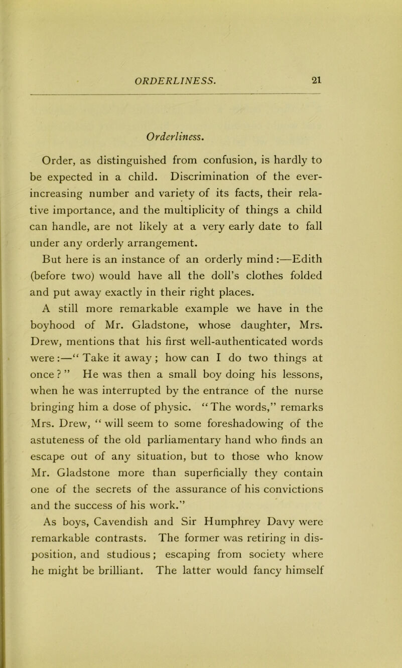 Orderliness, Order, as distinguished from confusion, is hardly to be expected in a child. Discrimination of the ever- increasing number and variety of its facts, their rela- tive importance, and the multiplicity of things a child can handle, are not likely at a very early date to fall under any orderly arrangement. But here is an instance of an orderly mind:—Edith (before two) would have all the doll’s clothes folded and put away exactly in their right places. A still more remarkable example we have in the boyhood of Mr. Gladstone, whose daughter, Mrs. Drew, mentions that his first well-authenticated words were :—“ Take it away ; how can I do two things at once ? ” He was then a small boy doing his lessons, when he was interrupted by the entrance of the nurse bringing him a dose of physic. “The words,” remarks Mrs. Drew, “ will seem to some foreshadowing of the astuteness of the old parliamentary hand who finds an escape out of any situation, but to those who know Mr. Gladstone more than superficially they contain one of the secrets of the assurance of his convictions and the success of his work.” As boys, Cavendish and Sir Humphrey Davy were remarkable contrasts. The former was retiring in dis- position, and studious; escaping from society where he might be brilliant. The latter would fancy himself