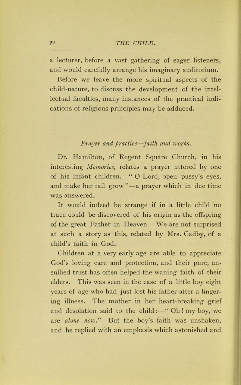 a lecturer, before a vast gathering of eager listeners, and would carefully arrange his imaginary auditorium. Before we leave the more spiritual aspects of the child-nature, to discuss the development of the intel- lectual faculties, many instances of the practical indi- cations of religious principles may be adduced. Prayer and practice—faith and works. Dr. Hamilton, of Regent Square Church, in his interesting Memories, relates a prayer uttered by one of his infant children. “ O Lord, open pussy’s eyes, and make her tail grow ”—a prayer which in due time was answered. It would indeed be strange if in a little child no trace could be discovered of his origin as the offspring of the great Father in Heaven. We are not surprised at such a story as this, related by Mrs. Cadby, of a child’s faith in God. Children at a very early age are able to appreciate God’s loving care and protection, and their pure, un- sullied trust has often helped the waning faith of their elders. This was seen in the case of a little boy eight years of age who had just lost his father after a linger- ing illness. The mother in her heart-breaking grief and desolation said to the child :—“ Oh ! my boy, we are alone now.'' But the boy’s faith was unshaken, and he replied with an emphasis which astonished and