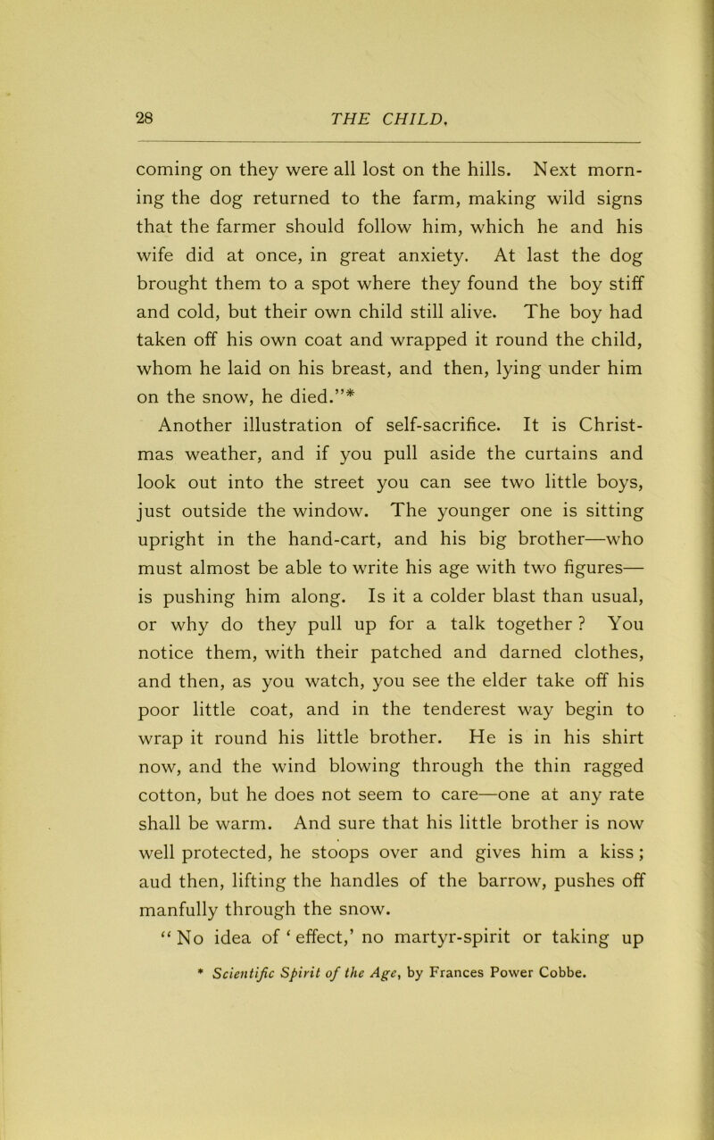 coming on they were all lost on the hills. Next morn- ing the dog returned to the farm, making wild signs that the farmer should follow him, which he and his wife did at once, in great anxiety. At last the dog brought them to a spot where they found the boy stiff and cold, but their own child still alive. The boy had taken off his own coat and wrapped it round the child, whom he laid on his breast, and then, lying under him on the snow, he died.”* Another illustration of self-sacrifice. It is Christ- mas weather, and if you pull aside the curtains and look out into the street you can see two little boys, just outside the window. The younger one is sitting upright in the hand-cart, and his big brother—who must almost be able to write his age with two figures— is pushing him along. Is it a colder blast than usual, or why do they pull up for a talk together ? You notice them, with their patched and darned clothes, and then, as you watch, you see the elder take off his poor little coat, and in the tenderest way begin to wrap it round his little brother. He is in his shirt now, and the wind blowing through the thin ragged cotton, but he does not seem to care—one at any rate shall be warm. And sure that his little brother is now well protected, he stoops over and gives him a kiss; aud then, lifting the handles of the barrow, pushes off manfully through the snow. “No idea of ‘ effect,’ no martyr-spirit or taking up ♦ Scientific Spirit of the Age, by Frances Power Cobbe.