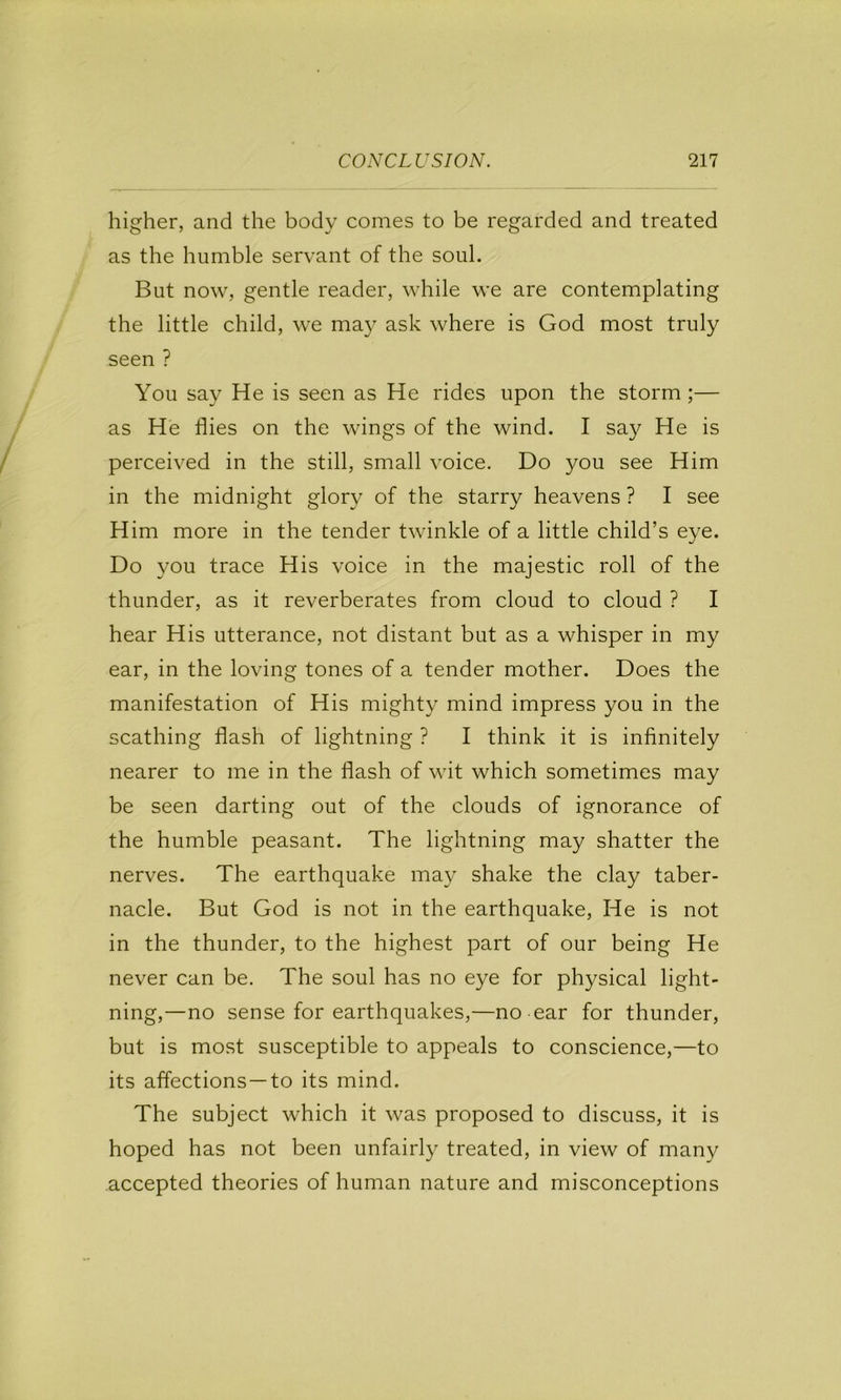 higher, and the body comes to be regarded and treated as the humble servant of the soul. But now, gentle reader, while we are contemplating the little child, we may ask where is God most truly seen ? You say He is seen as He rides upon the storm;— as He flies on the wings of the wind. I say He is perceived in the still, small voice. Do you see Him in the midnight glory of the starry heavens ? I see Him more in the tender twinkle of a little child’s eye. Do you trace His voice in the majestic roll of the thunder, as it reverberates from cloud to cloud ? I hear His utterance, not distant but as a whisper in my ear, in the loving tones of a tender mother. Does the manifestation of His mighty mind impress you in the scathing flash of lightning ? I think it is infinitely nearer to me in the flash of wit which sometimes may be seen darting out of the clouds of ignorance of the humble peasant. The lightning may shatter the nerves. The earthquake may shake the clay taber- nacle. But God is not in the earthquake. He is not in the thunder, to the highest part of our being He never can be. The soul has no eye for physical light- ning,—no sense for earthquakes,—no ear for thunder, but is most susceptible to appeals to conscience,—to its affections—to its mind. The subject which it was proposed to discuss, it is hoped has not been unfairly treated, in view of many accepted theories of human nature and misconceptions