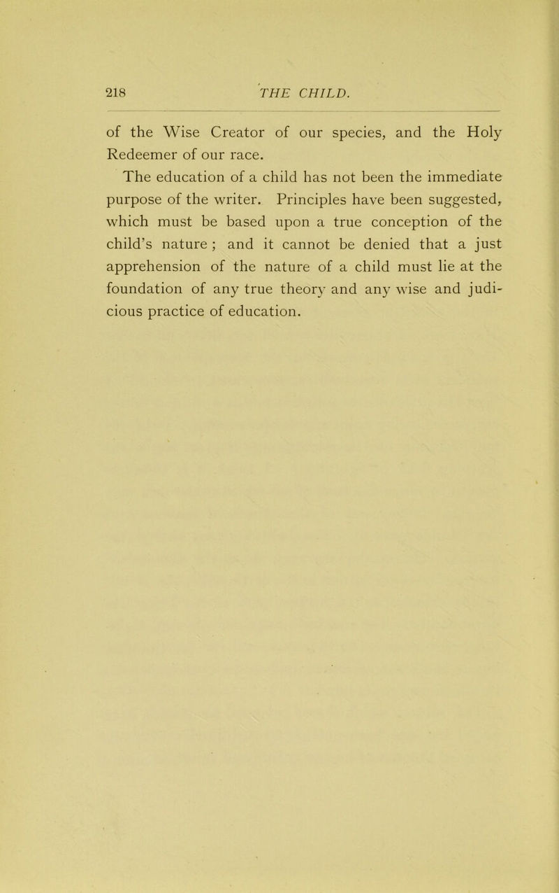 of the Wise Creator of our species, and the Holy Redeemer of our race. The education of a child has not been the immediate purpose of the writer. Principles have been suggested, which must be based upon a true conception of the child’s nature ; and it cannot be denied that a just apprehension of the nature of a child must lie at the foundation of any true theor}^ and any wise and judi- cious practice of education.