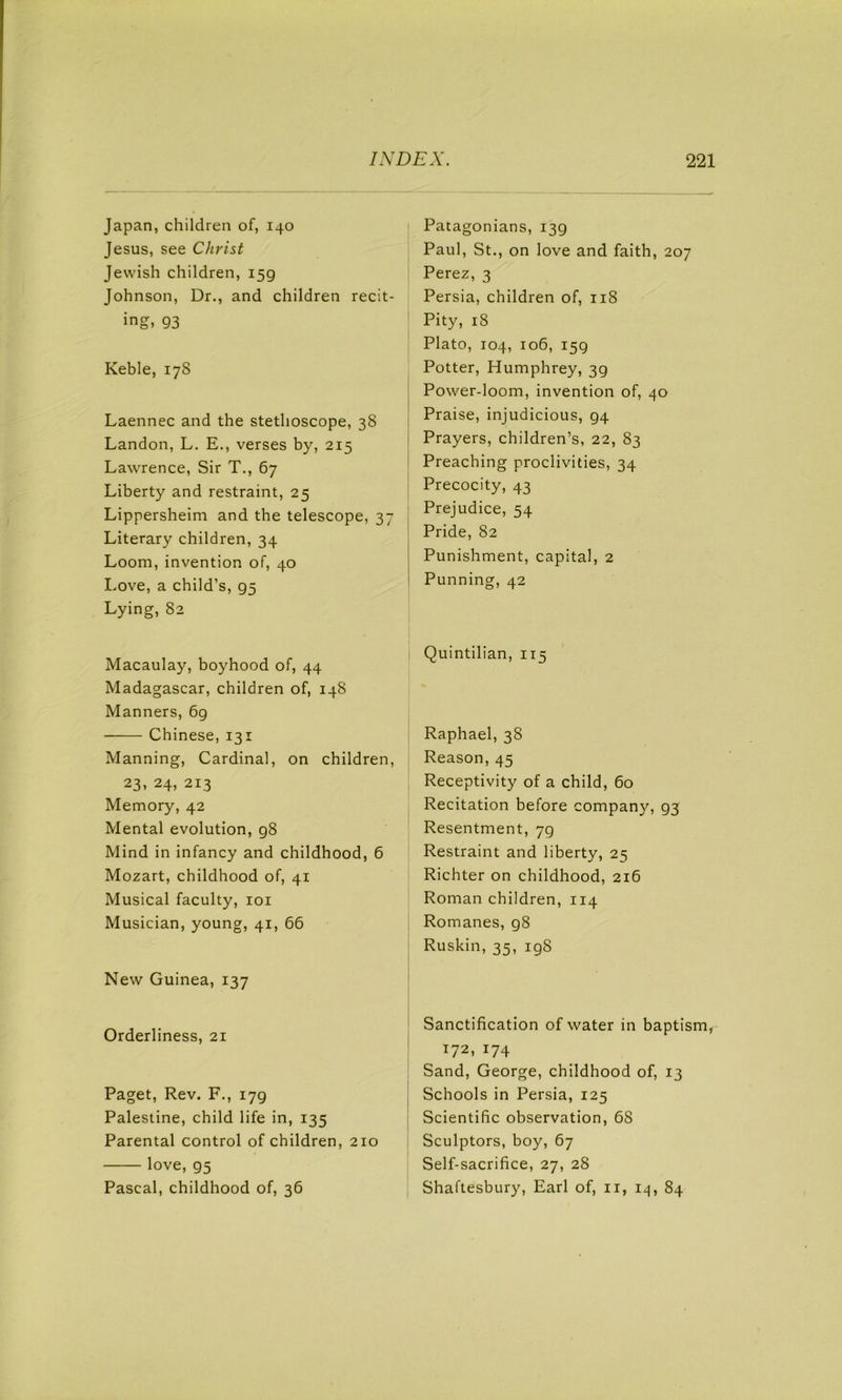 Japan, children of, 140 Jesus, see Christ Jewish children, 159 Johnson, Dr., and children recit- ing, 93 Keble, 178 Laennec and the stethoscope, 38 Landon, L. E., verses by, 215 Lawrence, Sir T., 67 Liberty and restraint, 25 Lippersheim and tbe telescope, 37 Literary children, 34 Loom, invention of, 40 I.ove, a child’s, 95 Lying, 82 Macaulay, boyhood of, 44 Madagascar, children of, 148 Manners, 69 Chinese, 131 Manning, Cardinal, on children, 23, 24, 213 Memory, 42 Mental evolution, 98 Mind in infancy and childhood, 6 Mozart, childhood of, 41 Musical faculty, loi Musician, young, 41, 66 New Guinea, 137 Orderliness, 21 Paget, Rev. F,, 179 Palestine, child life in, 135 Parental control of children, 210 love, 95 Pascal, childhood of, 36 Patagonians, 139 Paul, St., on love and faith, 207 Perez, 3 Persia, children of, 118 Pity, 18 Plato, 104, 106, 159 Potter, Humphrey, 39 Power-loom, invention of, 40 Praise, injudicious, 94 Prayers, children’s, 22, 83 Preaching proclivities, 34 Precocity, 43 Prejudice, 54 Pride, 82 Punishment, capital, 2 Punning, 42 Quintilian, 115 Raphael, 38 Reason, 45 Receptivity of a child, 60 Recitation before company, 93 Resentment, 79 Restraint and liberty, 25 Richter on childhood, 216 Roman children, 114 Romanes, 98 Ruskin, 35, 198 Sanctification of water in baptism, 172, 174 Sand, George, childhood of, 13 Schools in Persia, 125 Scientific observation, 68 Sculptors, boy, 67 Self-sacrifice, 27, 28 Shaftesbury, Earl of, ii, i^, 84