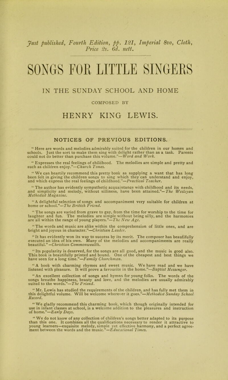 Just published, Fourth Edition, pp. 121, Imperial 8vo, Cloth, Price 2s. 6d. nett. SONGS FOR LITTLE SINGERS IN THE SUNDAY SCHOOL AND HOME COMPOSED BY HENRY KING LEWIS. NOTICES OF PREVIOUS EDITIONS. “ Here are words and melodies admirably suited for the children in our homes and schools. Just the sort to make them sing with delight rather than as a task. Parents could not do better than purchase this volume.”—Word and Work. “ Expresses the real feelings of childhood. The melodies are simple and pretty and such as children enjoy.”—Church Times. “ We can heartily recommend this pretty book as supplying a want that has long been felt in giving the children songs to sing which they can understand and enjoy, and which express the real feelings of childhood.”—Practical Teacher. “ The author has evidently sympathetic acquaintance with childhood and its needs, and simplicity and melody, without silliness, have been attained.”—T/te Wesleyan Methodist Magazine. “A delightful selection of songs and accompaniment very suitable for children at home or school.”—The British Friend. “ The songs are varied from grave to gay, from the time for worship to the time for laughter and fun. The melodies are simple without being silly, and the harmonies are all within the range of young players.”—The New Age. “ The words and music are alike within the comprehension of little ones, and are bright and joyous in character.”—Christian Leader. “ It has evidently won its way to success by its merit. The composer has beautifully executed an idea of his own. Many of the melodies and accompaniments are really beautiful.” —Christian Commonwealth. “ Its popularity is deserved, for the songs are all good, and the music is good also. This book is beautifully printed and bound. One of the cheapest and best things we have seen for a long time.”—Family Churchman. “ A book with charming rhymes and sweet music. We have read and we have listened with pleasure. It will prove a favourite in the home.”—Baptist Messenger. “An excellent collection of songs and hymns for young folks. The words of the songs breathe happiness, beauty and love, and the melodies are usually admirably suited to the words.”—The Friend. “ Mr. Lewis has studied the requirements of the children, and has fully met them in this delightful volume. Will be welcome wherever it goes.”—Methodist Sunday School Record. “ We gladly recommend this charming book, which though originally intended for use in infant classes at school, is a welcome addition to the pleasures and instruction of home.—Early Days. “ We do not know of any collection of children’s songs better adapted to its purpose than this one. It combines all the qualifications necessary to render it attractive to young learners—exquisite melody, simple yet effective harmony, and a perfect agree- ment between the words and the music.”—Educational Times.