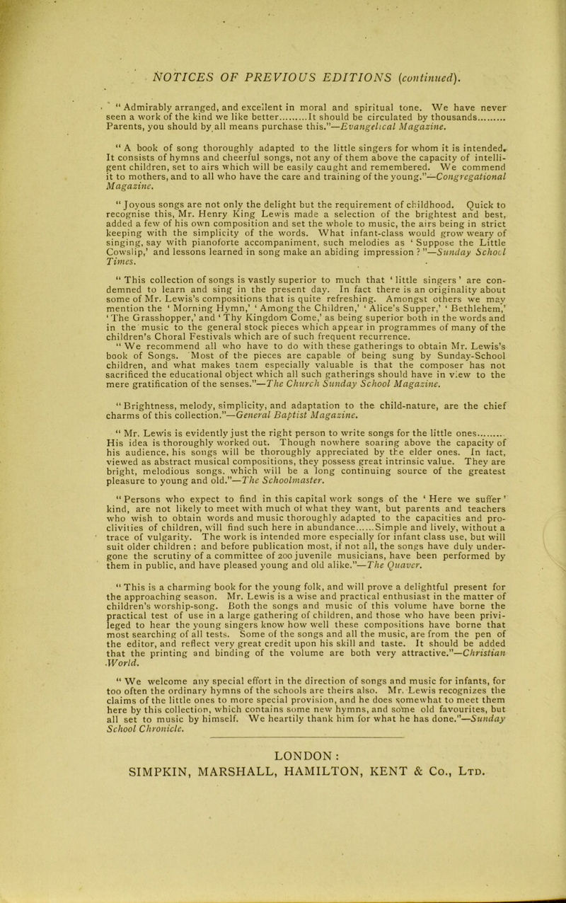 NOTICES OF PREVIOUS EDITIONS {continued). “ Admirably arranged, and excellent in moral and spiritual tone. We have never seen a work of the kind we like better It should be circulated by thousands Parents, you should by all means purchase this.”—Evangelical Magazine. “ A book of song thoroughly adapted to the little singers for whom it is intendeds It consists of hymns and cheerful songs, not any of them above the capacity of intelli- gent children, set to airs which will be easily caught and remembered. We commend it to mothers, and to all who have the care and training of the young.—Congregational M agazinc. “ Joyous songs are not only the delight but the requirement of childhood. Quick to recognise this, Mr. Henry King Lewis made a selection of the brightest and best, added a few of his own composition and set the whole to music, the airs being in strict keeping with the simplicity of the words. What infant-class would grow weary of singing, say with pianoforte accompaniment, such melodies as ‘ Suppose the Little Cowslip,’ and lessons learned in song make an abiding impression ? ”—Sunday School Times. “This collection of songs is vastly superior to much that ‘little singers’ are con- demned to learn and sing in the present day. In fact there is an originality about some of Mr. Lewis’s compositions that is quite refreshing. Amongst others we may mention the ‘ Morning Hymn,’ ‘ Among the Children,’ ‘ Alice’s Supper,’ ‘ Bethlehem,’ ‘ The Grasshopper,’ and ‘ Thy Kingdom Come,’ as being superior both in the words and in the music to the general stock pieces which appear in programmes of many of the children's Choral Festivals which are of such frequent recurrence. “ We recommend all vvho have to do with these gatherings to obtain Mr. Lewis’s book of Songs. Most of the pieces are capable of being sung by Sunday-School children, and what makes tnem especially valuable is that the composer has not sacrificed the educational object which all such gatherings should have in view to the mere gratification of the senses.”—The Church Sunday School Magazine. “ Brightness, melody, simplicity, and adaptation to the child-nature, are the chief charms of this collection.”—General Baptist Magazine. “ Mr. Lewis is evidently just the right person to write songs for the little ones His idea is thoroughly worked out. Though nowhere soaring above the capacity of his audience, his songs will be thoroughly appreciated by the elder ones. In tact, viewed as abstract musical compositions, they possess great intrinsic value. They are bright, melodious songs, which will be a long continuing source of the greatest pleasure to young and old.”—The Schoolmaster. “ Persons who expect to find in this capital work songs of the ‘ Here we suffer ’ kind, are not likely to meet with much ot what they want, but parents and teachers who wish to obtain words and music thoroughly adapted to the capacities and pro- clivities of children, will find such here in abundance Simple and lively, without a trace of vulgarity. The work is intended more especially for infant class use, but will suit older children : and before publication most, if not all, the songs have duly under- gone the scrutiny of a committee of 200 juvenile musicians, have been performed by them in public, and have pleased young and old alike.”—The Quaver. “ This is a charming book for the young folk, and will prove a delightful present for the approaching season. Mr. Lewis is a wise and practical enthusiast in the matter of children’s worship-song. Both the songs and music of this volume have borne the practical test of use in a large gathering of children, and those who have been privi- leged to hear the young singers know how well these compositions have borne that most searching of all tests. Some of the songs and all the music, are from the pen of the editor, and reflect very great credit upon his skill and taste. It should be added that the printing and binding of the volume are both very attractive.”—Christian .World. “ We welcome any special effort in the direction of songs and music for infants, for too often the ordinary hymns of the schools are theirs also. Mr. Lewis recognizes the claims of the little ones to more special provision, and he does somewhat to meet them here by this collection, which contains some new hymns, and so'me old favourites, but all set to music by himself. We heartily thank him for what he has done.”—Sunday School Chronicle. LONDON: SIMPKIN, MARSPIALL, HAMILTON, KENT & Co., Ltd.