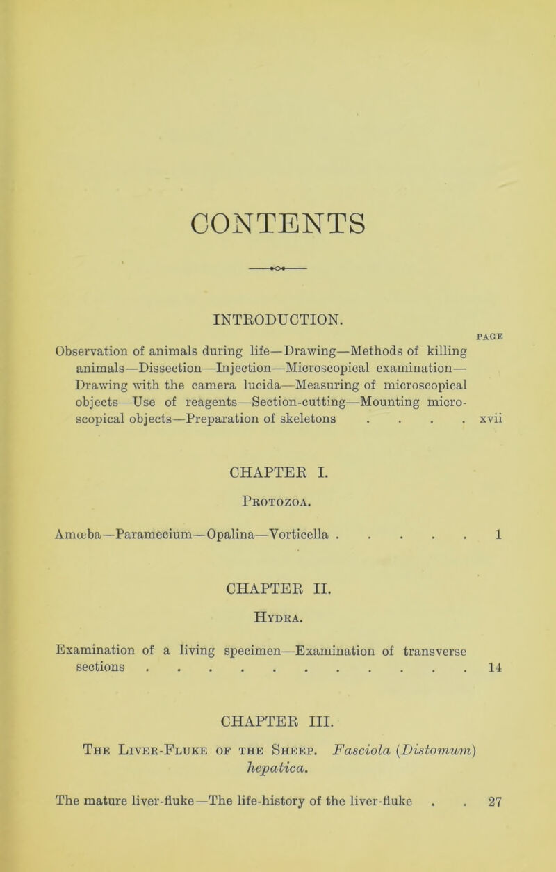 CONTENTS INTRODUCTION. PAGE Observation of animals during life—Drawing—Methods of killing animals—Dissection—Injection—Microscopical examination—- Drawing with the camera lucida—Measuring of microscopical objects—Use of reagents—Section-cutting—Mounting micro- scopical objects—Preparation of skeletons .... xvii CHAPTER I. Protozoa. Amoeba—Paramecium—Opalina—Vorticella 1 CHAPTER II. Hydra. Examination of a living specimen—Examination of transverse sections 14 CHAPTER III. The Liver-Fluke of the Sheep. Fasciola (Distomum) hepatica. The mature liver-fluke—-The life-history of the liver-fluke 27