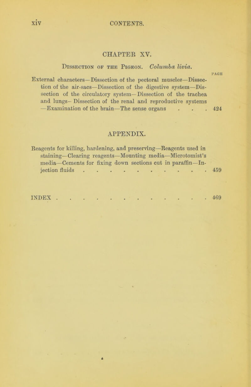 CHAPTER XV. Dissection of the Pigeon. Columba livia. External characters—Dissection of the pectoral muscles—Dissec- tion of the air-sacs—Dissection of the digestive system—Dis- section of the circulatory system—Dissection of the trachea and lungs— Dissection of the renal and reproductive systems —Examination of the brain—The sense organs APPENDIX. Reagents for killing, hardening, and preserving—Reagents used in staining—Clearing reagents—Mounting media—Microtomist’s media—Cements for fixing down sections cut in paraffin—In- jection fluids INDEX I’AGE 424 459 469