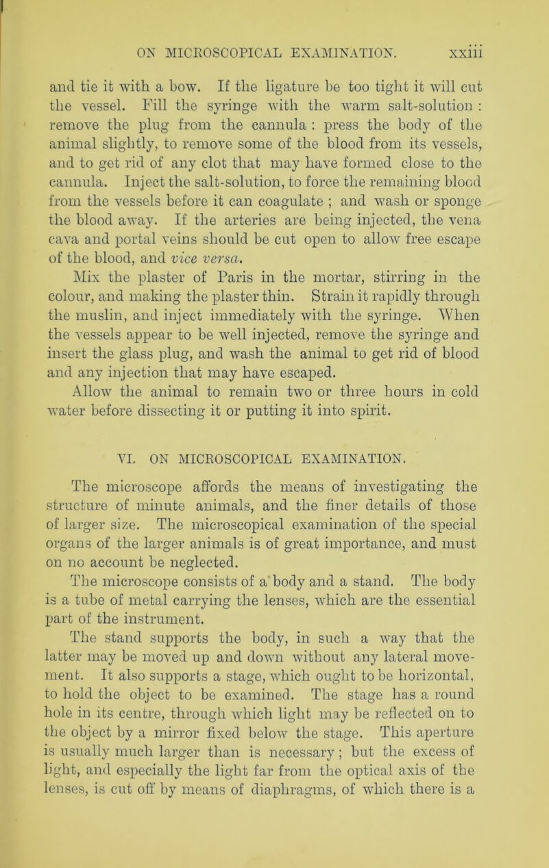 and tie it with a bow. If the ligature be too tight it will cut the vessel. Fill the syringe with the warm salt-solution : remove the plug from the cannula : press the body of the animal slightly, to remove some of the blood from its vessels, and to get rid of any clot that may have formed close to the cannula. Inject the salt-solution, to force the remaining blood from the vessels before it can coagulate ; and wash or sponge the blood away. If the arteries are being injected, the vena cava and portal veins should be cut open to allow free escape of the blood, and vice versa. Mix the plaster of Paris in the mortar, stirring in the colour, and making the plaster thin. Strain it rapidly through the muslin, and inject immediately with the syringe. When the vessels appear to be well injected, remove the syringe and insert the glass plug, and wash the animal to get rid of blood and any injection that may have escaped. Allow the animal to remain two or three hours in cold water before dissecting it or putting it into spirit. VI. ON MICROSCOPICAL EXAMINATION. The microscope affords the means of investigating the structure of minute animals, and the finer details of those of larger size. The microscopical examination of the special organs of the larger animals is of great importance, and must on no account be neglected. The microscope consists of a' body and a stand. The body is a tube of metal carrying the lenses, which are the essential part of the instrument. The stand supports the body, in such a way that the latter may be moved up and down without any lateral move- ment. It also supports a stage, which ought to be horizontal, to hold the object to bo examined. The stage has a round hole in its centre, through which light may be reflected on to the object by a mirror fixed below the stage. This aperture is usually much larger than is necessary; but the excess of light, and especially the light far from the optical axis of the lenses, is cut off by means of diaphragms, of which there is a