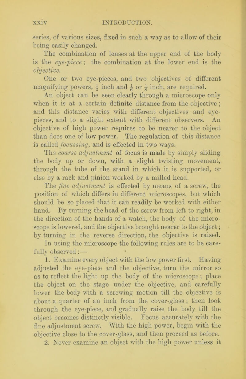 series, of various sizes, fixed in such a way as to allow of their being easily changed. The combination of lenses at the upper end of the body is the eye-piece; the combination at the lower end is the objective. One or two eye-pieces, and two objectives of different magnifying powers, \ inch and ^ or ^ inch, are required. An object can be seen clearly through a microscope only when it is at a certain definite distance from the objective ; and this distance varies with different objectives and eye- pieces, and to a slight extent with different observers. An objective of high power requires to be nearer to the object than does one of low power. The regulation of this distance is called focussing, and is effected in two ways. The coarse adjustment of focus is made by simply sliding the body up or down, with a slight twisting movement, through the tube of the stand in which it is supported, or else by a rack and pinion worked by a milled head. The/me adjustment is effected by means of a screw, the position of which differs in different microscopes, but which should be so placed that it can readily be worked with either hand. By turning the head of the screw from left to right, in the direction of the hands of a watch, the body of the micro- scope is lowered, and the objective brought nearer to the object; by turning in the reverse direction, the objective is raised. In using the microscope the following rules are to be care- fully observed 1. Examine every object with the low power first. Having adjusted the eye-piece and the objective, turn the mirror so as to reflect the light up the body of the microscope ; place the object on the stage under the objective, and carefully lower the body with a screwing motion till the objective is about a quarter of an inch from the cover-glass ; then look through the eye-piece, and gradually raise the body till the object becomes distinctly visible. Focus accurately with the fine adjustment screw. With the high power, begin with the objective close to the cover-glass, and then proceed as before. 2. Never examine an object with the high power unless it