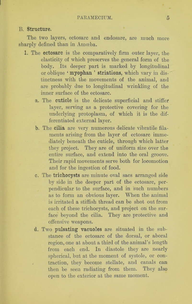 B. Structure. The two layers, ectosarc and endosarc, are much more sharply defined than in Amoeba. 1. The ectosarc is the comparatively firm outer layer, the elasticity of which preserves the general form of the body. Its deeper part is marked by longitudinal or oblique ‘ myophan ’ striations, which vary in dis- tinctness with the movements of the animal, and are probably due to longitudinal wrinkling of the inner surface of the ectosarc. a. The cuticle is the delicate superficial and stiffer layer, serving as a protective covering for the underlying protoplasm, of which it is the dif- ferentiated external layer. b. The cilia are very numerous delicate vibratile fila- ments arising from the layer of ectosarc imme- diately beneath the cuticle, through which latter they project. They are of uniform size over the entire surface, and extend into the oral groove. Their rapid movements serve both for locomotion and for the ingestion of food. c. The trichocysts are minute oval sacs arranged side by side in the deeper part of the ectosarc, per- pendicular to the surface, and in such numbers as to form an obvious layer. When the animal is irritated a stiffish thread can be shot out from each of these trichocysts, and project on the sur- face beyond the cilia. They are protective and offensive weapons. d. Two pulsating vacuoles are situated in the sub- stance of the ectosarc of the dorsal, or aboral region, one at about a third of the animal’s length from each end. In diastole they are nearly spherical, but at the moment of systole, or con- traction, they become stellate, and canals can then be seen radiating from them. They also open to the exterior at the same moment.