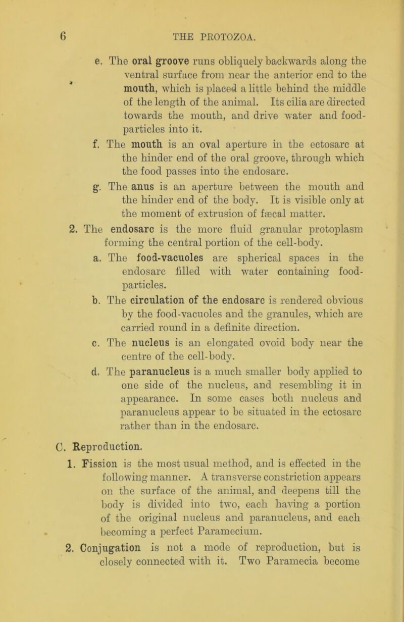 e. The oral groove runs obliquely backwards along the ventral surface from near the anterior end to the mouth, which is placed a little behind the middle of the length of the animal. Its cilia are directed towards the mouth, and drive water and food- particles into it. f. The mouth is an oval aperture in the ectosarc at the hinder end of the oral groove, through which the food passes into the endosarc. g. The anus is an aperture between the mouth and the hinder end of the body. It is visible only at the moment of extrusion of faecal matter. 2. The endosarc is the more fluid granular protoplasm forming the central portion of the cell-body. a. The food-vacuoles are spherical spaces in the endosarc filled with water containing food- particles. b. The circulation of the endosarc is rendered obvious by the food-vacuoles and the granules, which are carried round in a definite direction. c. The nucleus is an elongated ovoid body near the centre of the cell-body. d. The paranucleus is a much smaller body applied to one side of the nucleus, and resembling it in appearance. In some cases both nucleus and paranucleus appear to be situated in the ectosarc rather than in the endosarc. C. Reproduction. 1. Fission is the most usual method, and is effected in the following manner. A transverse constriction appears on the surface of the animal, and deepens till the body is divided into two, each having a portion of the original nucleus and paranucleus, and each becoming a perfect Paramecium. 2. Conjugation is not a mode of reproduction, but is closely connected with it. Two Paramecia become