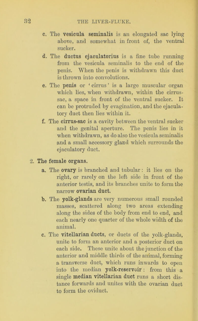 c. The vesicula seminalis is an elongated sac lying above, and somewhat in front of, the ventral sucker. d. The ductus ejaculatorius is a fine tube running from the vesicula seminalis to the end of the penis. When the penis is withdrawn this duct is thrown into convolutions. e. The penis or ‘ cirrus ’ is a lai’ge muscular organ which lies, when withdrawn, within the cirrus- sac, a space in front of the ventral sucker. It can be protruded by evagination, and the ejacula- tory duct then lies within it. f. The cirrus-sac is a cavity between the ventral sucker and the genital aperture. The penis lies in it when withdrawn, as do also the vesicula seminalis and a small accessory gland which surrounds the ejaculatory duct. 2. The female organs. a. The ovary is branched and tubular: it lies on the right, or rarely on the left side in front of the anterior testis, and its branches unite to form the narrow ovarian duct. b. The yolk-glands are very numerous small rounded masses, scattered along two areas extending along the sides of the body from end to end, and each nearly one quarter of the whole width of the animal. c. The vitellarian ducts, or ducts of the yolk-glands, unite to form an anterior and a posterior duct on each side. These unite about the junction of the anterior and middle thirds of the animal, forming a transverse duct, which runs inwards to open into the median yolk-reservoir: from this a single median vitellarian duct runs a short dis- tance forwards and unites with the ovarian duct to form the oviduct.