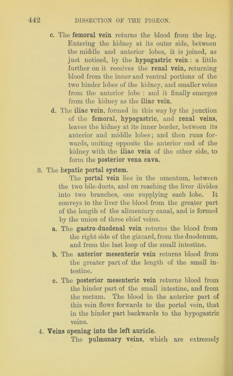 c. The femoral vein returns the blood from the leg. Entering the kidney at its outer side, between the middle and anterior lobes, it is joined, as just noticed, by the hypogastric vein : a little further on it receives the renal vein, returning blood from the inner and ventral portions of the two hinder lobes of the kidney, and smaller veins from the anterior lobe : and it finally emerges from the kidney as the iliac vein. d. The iliac vein, formed in this way by the junction of the femoral, hypogastric, and renal veins, leaves the kidney at its inner border, between its anterior and middle lobes; and then runs for- wards, uniting opposite the anterior end of the kidney with the iliac vein of the other side, to form the posterior vena cava. 3. The hepatic portal system. The portal vein lies in the omentum, between the two bile-ducts, and on reaching the liver divides into two branches, one supplying each lobe. It conveys to the liver the blood from the greater part of the length of the alimentary canal, and is formed by the union of three chief veins. a. The gastro-duodenal vein returns the blood from the right side of the gizzard, from the duodenum, and from the last loop of the small intestine. b. The anterior mesenteric vein returns blood from the greater part of the length of the small in- testine. c. The posterior mesenteric vein returns blood from the hinder part of the small intestine, and from the rectum. The blood in the anterior part of this vein flows forwards to the portal vein, that in the hinder part backwards to the hypogastric veins. 4. Veins opening into the left auricle. The pulmonary veins, which are extremely
