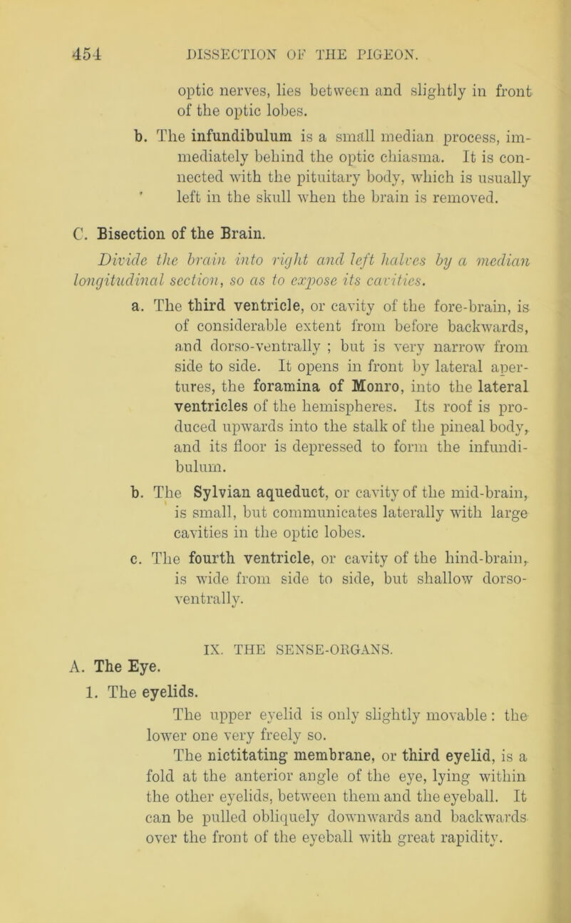 optic nerves, lies between and slightly in front of the optic lobes. b. The infundibulum is a small median process, im- mediately behind the optic chiasma. It is con- nected with the pituitary body, which is usually left in the skull when the brain is removed. C. Bisection of the Brain. Divide the brain into right and left halves by a median longitudinal section, so as to expose its cavities. a. The third ventricle, or cavity of the fore-brain, is of considerable extent from before backwards, and dorso-ventrally ; but is very narrow from side to side. It opens in front by lateral aper- tures, the foramina of Monro, into the lateral ventricles of the hemispheres. Its roof is pro- duced upwards into the stalk of the pineal body, and its floor is depressed to form the infundi- bulum. h. The Sylvian aqueduct, or cavity of the mid-brain, is small, but communicates laterally with large cavities in the optic lobes. c. The fourth ventricle, or cavity of the hind-brainr is wide from side to side, but shallow dorso- ventrally. IX. THE SENSE-ORGANS. A. The Eye. 1. The eyelids. The upper eyelid is only slightly movable : the lower one very freely so. The nictitating membrane, or third eyelid, is a fold at the anterior angle of the eye, lying within the other eyelids, between them and the eyeball. It can be pulled obliquely downwards and backwards over the front of the eyeball with great rapidity.