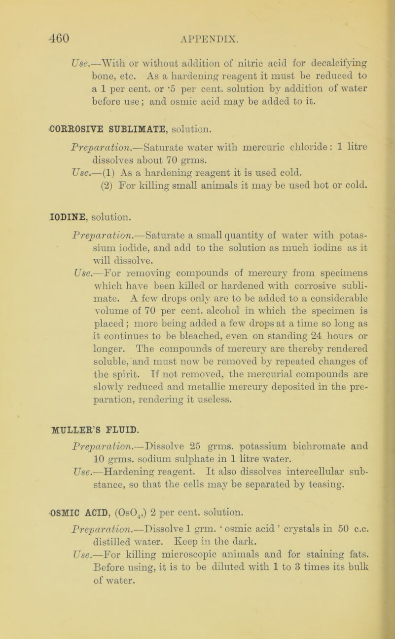 Use.—With or without addition of nitric acid for decalcifying bone, etc. As a hardening reagent it must be reduced to a 1 per cent, or '5 per cent, solution by addition of water before use; and osmic acid may be added to it. CORROSIVE SUBLIMATE, solution. Preparation.—Saturate water with mercuric chloride: 1 litre dissolves about 70 grins. Use.—(1) As a hardening reagent it is used cold. (2) For killing small animals it may be used hot or cold. IODINE, solution. Preparation.—Saturate a small quantity of water with potas- sium iodide, and add to the solution as much iodine as it will dissolve. Use.—For removing compounds of mercury from specimens which have been killed or hardened with corrosive subli- mate. A few drops only are to be added to a considerable volume of 70 per cent, alcohol in which the specimen is placed; more being added a few drops at a time so long as it continues to be bleached, even on standing 24 hours or longer. The compounds of mercury are thereby rendered soluble, and must now be removed by repeated changes of the spirit. If not removed, the mercurial compounds are slowly reduced and metallic mercury deposited in the pre- paration, rendering it useless. MULLER’S ELUID. Preparation.—Dissolve 25 grms. potassium bichromate and 10 grms. sodium sulphate in 1 litre water. Use.—Hardening reagent. It also dissolves intercellular sub- stance, so that the cells may be separated by teasing. OSMIC ACID, (OsO.,,) 2 per cent, solution. Preparation.—Dissolve 1 grm. ‘ osmic acid ’ crystals in 50 c.c. distilled water. Keep in the dark. Use.—For killing microscopic animals and for staining fats. Before using, it is to be diluted with 1 to 3 times its bulk of water.