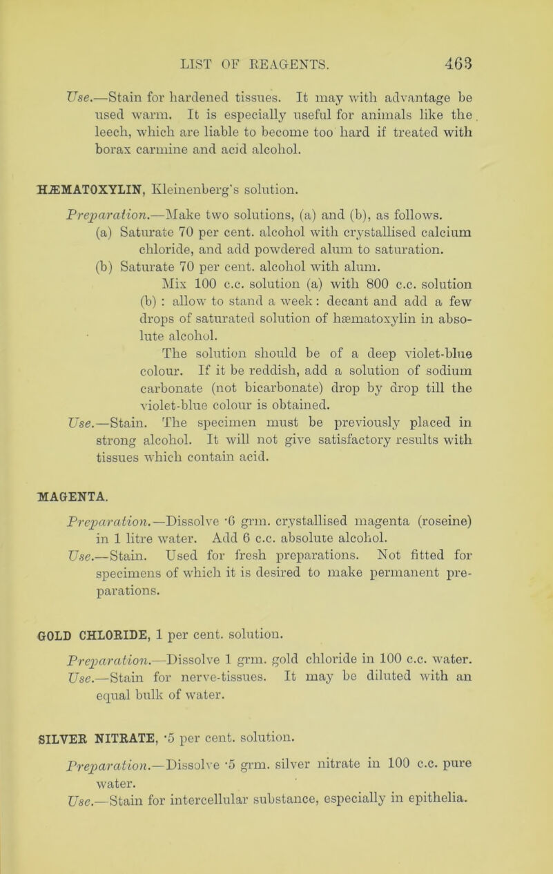 Use.—Stain for hardened tissues. It may with advantage be used warm. It is especially useful for animals like the. leech, which are liable to become too hard if treated with borax carmine and acid alcohol. HJEMATOXYLIN, Kleinenberg's solution. Preparation.—Make two solutions, (a) and (b), as follows. (a) Saturate 70 per cent, alcohol with crystallised calcium chloride, and add powdered alum to saturation. (b) Saturate 70 per cent, alcohol with alum. Mix 100 c.c. solution (a) with 800 c.c. solution (b) : allow to stand a week: decant and add a few drops of saturated solution of hasmatoxylin in abso- lute alcohol. The solution should be of a deep violet-blue colour. If it be reddish, add a solution of sodium carbonate (not bicarbonate) drop by drop till the violet-blue colour is obtained. Use.—-Stain. The specimen must be previously placed in strong alcohol. It will not give satisfactory results with tissues which contain acid. MAGENTA. Preparation.— Dissolve -G grm. crystallised magenta (roseine) in 1 litre water. Add 6 c.c. absolute alcohol. Use.—Stain. Used for fresh preparations. Not fitted for specimens of which it is desired to make permanent pre- parations. GOLD CHLORIDE, 1 per cent, solution. Preparation.—Dissolve 1 grm. gold chloride in 100 c.c. water. Use.—Stain for nerve-tissues. It may be diluted with an equal bulk of w’ater. SILVER NITRATE, -5 per cent, solution. Preparation.—Dissolve -5 grm. silver nitrate in 100 c.c. pure water. Use.—Stain for intercellular substance, especially in epithelia.