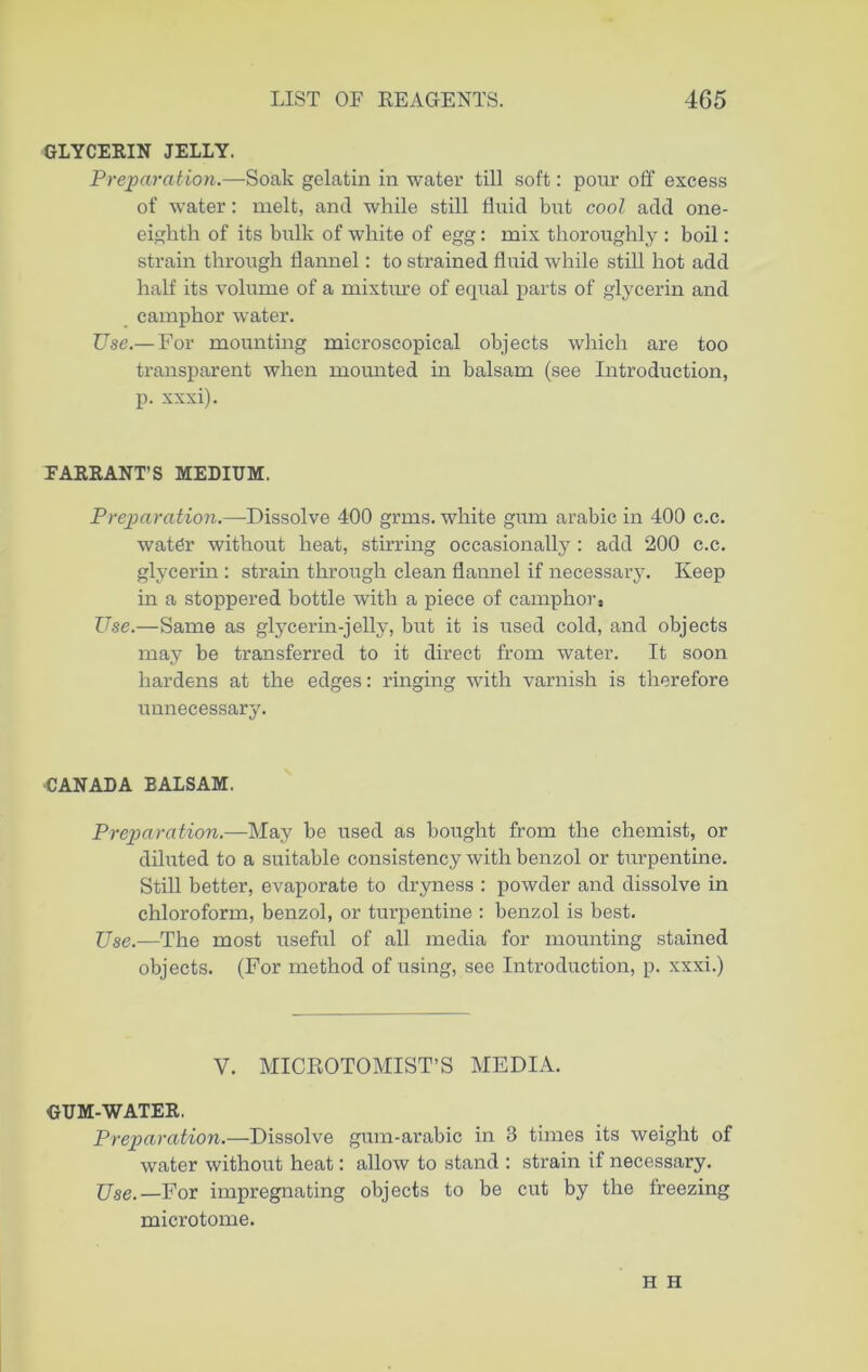 GLYCERIN JELLY. Preparation.—Soak gelatin in water till soft: pour off excess of water: melt, and while still fluid but cool add one- eighth of its bulk of white of egg: mix thoroughly : boil: strain through flannel: to strained fluid while still hot add half its volume of a mixture of equal parts of glycerin and camphor water. Use.— For mounting microscopical objects which are too transparent when mounted in balsam (see Introduction, p. xxxi). EARRANT’S MEDIUM. Preparation.—Dissolve 400 grms. white gum arabic in 400 c.c. water without heat, stirring occasionally : add 200 c.c. glycerin : sti'ain through clean flannel if necessary. Keep in a stoppered bottle with a piece of camphors Use.—Same as glycerin-jelly, but it is used cold, and objects may be transferred to it direct from water. It soon hardens at the edges: ringing with varnish is therefore unnecessary. CANADA EALSAM. Preparation.—May be used as bought from the chemist, or diluted to a suitable consistency with benzol or turpentine. Still better, evaporate to dryness : powder and dissolve in chloroform, benzol, or turpentine : benzol is best. Use.—The most useful of all media for mounting stained objects. (For method of using, see Introduction, p. xxxi.) V. MICROTOMIST’S MEDIA. GUM-WATER. Preparation.—Dissolve gum-arabic in 3 times its weight of water without heat: allow to stand : strain if necessary. Use.—For impregnating objects to be cut by the freezing microtome. H H