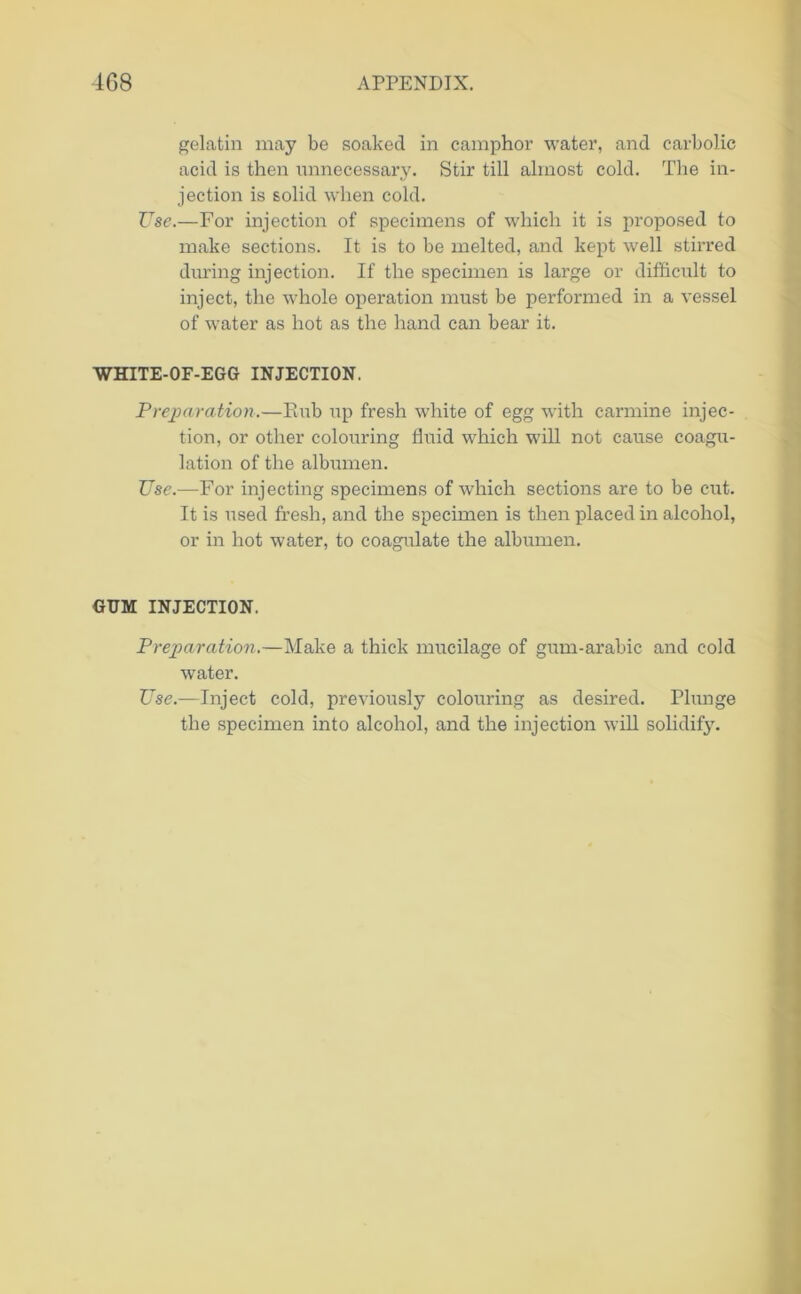 gelatin may be soaked in camphor water, and carbolic acid is then unnecessary. Stir till almost cold. The in- jection is solid when cold. Use.—For injection of specimens of which it is proposed to make sections. It is to be melted, and kept well stirred during injection. If the specimen is large or difficult to inject, the whole operation must be performed in a vessel of water as hot as the hand can bear it. WHITE-OF-EGG INJECTION. Preparation.—Rub up fresh white of egg w'ith carmine injec- tion, or other colouring fluid which will not cause coagu- lation of the albumen. Use.—For injecting specimens of which sections are to be cut. It is used fresh, and the specimen is then placed in alcohol, or in hot water, to coagulate the albumen. GUM INJECTION. Preparation.—Make a thick mucilage of gum-arabic and cold water. Use.—Inject cold, previously colouring as desired. Plunge the specimen into alcohol, and the injection will solidify.