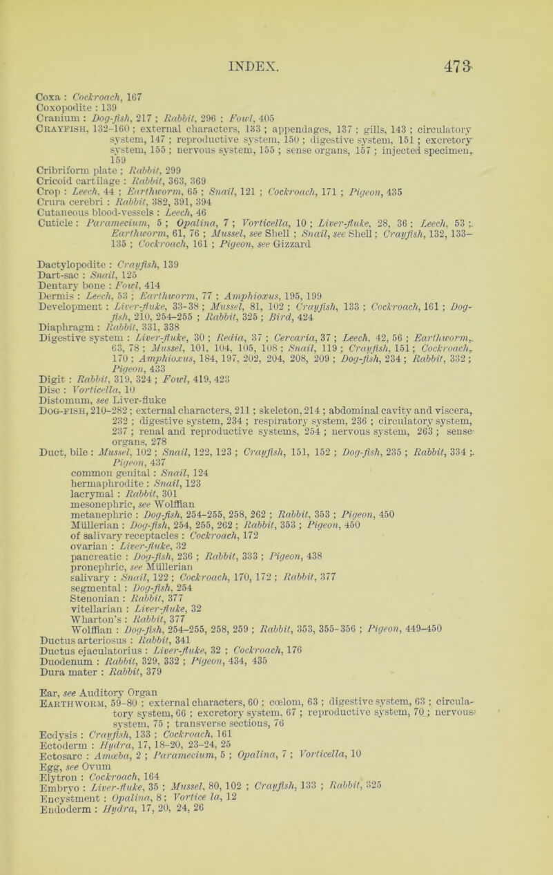 Coxa : Cockroach, 167 Coxopodite : 139 Cranium : Dog-fish, 217 ; Rabbi/, 296 ; Fowl, 405 Crayfish, 132-160; external characters, 1.33 ; appendages, 137 ; gills, 143 ; circulatory system, 147 ; reproductive system, 150 ; digestive system, 151; excretory system, 155 ; nervous system, 155 ; sense organs, 157 ; injected specimen, 159 Cribriform plate ; Rabbit, 299 Cricoid cartilage : Rabbit, 363, 369 Crop : Leech, 44 ; Earthworm, 65 ; Snail, 121 ; Cockroach, 171 ; Pigeon, 435 Crura cerebri : Rabbit, 382, 391, 394 Cutaneous blood-vessels : Leech, 46 Cuticle : Paramecium, 5 ; Opalina, 7 ; Vorticella, 10 ; Liver-fluke, 28, 36 ; Leech, 53 Earthworm, 61, 76 ; Mussel, see Shell ; Snail, see Shell; Crayfish, 132, 133— 135 ; Cockroach, 161 ; Pigeon, see Gizzard Dactylopodite : Crayfish, 139 Dart-sac : Snail, 125 Dentary bone : Fowl, 414 Dermis : Leech, 53 ; Earthworm, 77 : Amphioxus, 195, 199 Development: Liver-fluke, 33-38 ; Mussel, 81, 102; Crayfish, 133; Cockroach, 101; Dog- fish, 210, 254-255 ; Rabbit, 325 ; Bird, 424 Diaphragm : Rabbit, 331, 338 Digestive system : Liver-fluke, 30 ; Reclia, 37 ; Cercaria, 37 ; Leech, 42, 56 ; Earthworm,, 63, 78; Mussel, 101, 104, 105, 108; Snail, 119; Crayfish, 151; Cockroachr 170 ; Amphioxus, 184, 197, 202, 204, 208, 209 ; Dog-fish, 234 ; Rabbit, 332; Pigeon, 433 Digit : Rabbit, 319, 324 ; Fowl, 419,423 Disc : Vorticella, 10 Distomum, see Liver-fluke Dog-fish, 210-282; external characters, 211; skeleton, 214 ; abdominal cavity and viscera, 232 ; digestive system, 234 ; respiratory system, 236 ; circulatory system, 237 ; renal and reproductive systems, 254 ; nervous system, 263 ; sense- organs, 278 Duct, bile : Mussel, 102 ; Snail, 122, 123 ; Crayfish, 151, 152 ; Dog-fish, 235 ; Rabbit, 334 ;. Pigeon, 437 common genital : Snail, 124 hermaphrodite : Snail, 123 lacrymal : Rabbit, 301 mesonephric, see Wolffian metanephric : Dog-fish, 254-255, 258, 262 ; Rabbit, 353 ; Pigeon, 450 Miillerian : Dog-fish, 254, 255, 262 ; Rabbit, 353 ; Pigeon, 450 of salivary receptacles : Cockroach, 172 ovarian : Liver-fluke, 32 pancreatic : Dog-fish, 236 ; Rabbit, 333 ; Pigeon, 438 pronephric, see MUllerian salivary : Snail, 122; Cockroach, 170, 172 ; Rabbit, 377 segmental; Dog-fish, 254 Steuonian : Rabbit, 377 vitellarian : Liver-fluke, 32 Wharton’s : Rabbit, 377 Wolffian : Dog-fish, 254-255, 258, 259 ; Rabbit, 353, 355-356 ; Pigeon, 449-450 Ductus arteriosus : Rabbit, 341 Ductus ejaculatorius : Liver-fluke, 32 ; Cockroach, 176 Duodenum : Rabbit, 329, 332 ; Pigeon, 434, 435 Dura mater : Rabbit, 379 Ear, see Auditory Organ Earthworm, 59-80 ; external characters, 60 ; coelom, 63 ; digestive system, 63 ; circula- tory system, 66 ; excretory system, 67 ; reproductive system, 70 ; nervous; system, 75 ; transverse sections, 76 Ecdysis : Crayfish, 133 ; Cockroach, 161 Ectoderm : Hydra, 17, 18-20, 23-24, 25 Ectosarc : Amoeba, 2 ; Paramecium, 5 ; Opalina, 7 ; Vorticella, 10 Egg, see Ovum Elytron : Cockroach, 164 Embryo : Liver-fluke, 35 ; Mussel, 80, 102 ; Crayfish, 133 ; Rabbit, 325 Encystment : Opalina, 8; Vortice la, 12 Eudoderm : Hydra, 17, 20, 24, 26