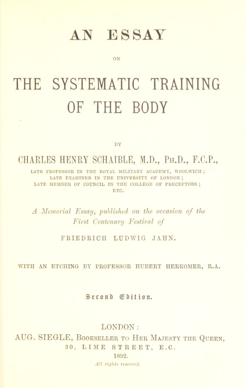 ON THE SYSTEMATIC TRAINING OF THE BODY BY CHARLES HENRY SCHAIBLE, M.D., Ph.H., F.C.P., LATE PROFESSOR IN THE ROYAL MILITARY ACADEMY, WOOLWICH ; LATE EXAMINER IN THE UNIVERSITY OP LONDON ; LATE MEMBER OF COUNCIL IN THE COLLEGE OF PRECEPTORS ; ETC. A Memorial Essay, puhlislied on the occasion of the First Centenary Festival of FRIEDEICH LUDAVIG JAHN. AA’ITH AN ETCHING BY PROFESSOR HUBERT HERKOMER, R.A. Sccont ffibition. LONDON; AUG. SIEGLE, Bookseller to Her AIa.jesty the Queen, 30, LIME STREET, E.C. 1892. AU riphU rcnrrvcd.