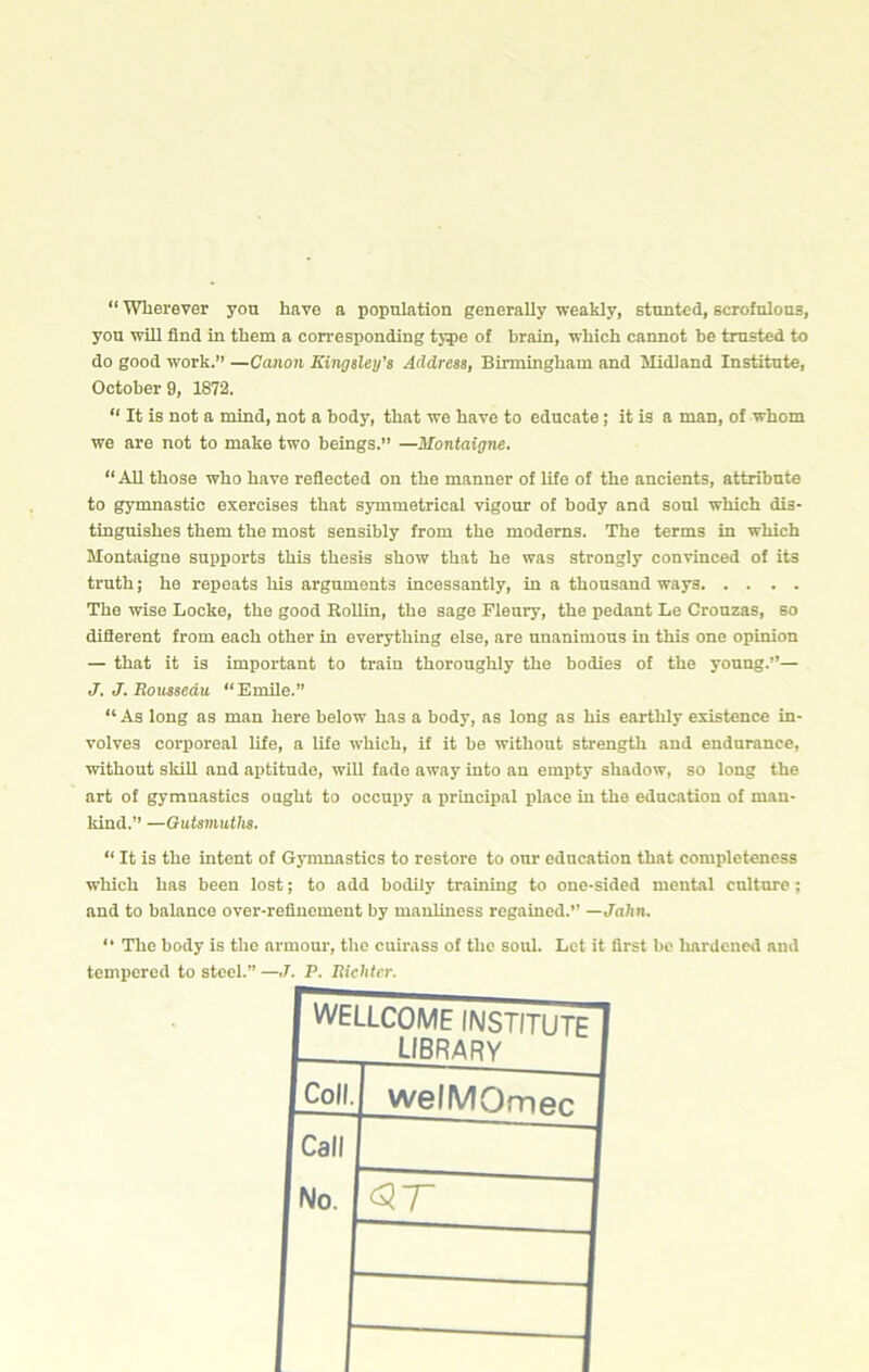 “ Wherever yon have a population generally weakly, stunted, scrofnlons, yon will find in them a corresponding type of brain, which cannot be trusted to do good work.” —Canon Kingsley’s Address, Birmingham and Midland Institute, October 9, 1872. “ It is not a mind, not a body, that we have to educate; it is a man, of whom we are not to make two beings.” —Montaigne. “ AU those who have reflected on the manner of life of the ancients, attribute to gymnastic exercises that symmetrical vigour of body and soul which dis- tinguishes them the most sensibly from the modems. The terms in which Montaigne supports this thesis show that he was strongly convinced of its truth; he repeats his arguments incessantly, in a thousand ways The wise Locke, the good Rollin, the sage Flenry, the pedant Le Crouzas, so diflerent from each other in everything else, are unanimous in this one opinion — that it is important to train thoroughly the bodies of the young.”— J. J. Rousseau “Emile.” “As long as man here below has a body, as long as his earthly existence in- volves corporeal life, a life which, if it be without strength and endurance, without skill and aptitude, will fade away into an empty shadow, so long the art of gymnastics ought to occupy a principal place in the education of man- kind.” —Outsmuths. “ It is the intent of Gynmastics to restore to our education that completeness which has been lost; to add bodily training to one-sided mental culture; and to balance over-refinement by manliness regained.” —John. “ The body is the armour, the cumiss of the soul. Let it first be hardened and tempered to steel.” —J. P. Richter. I WELLCOME INSTITUTE I LIBRARV I Coll.I welMQfne^ Call