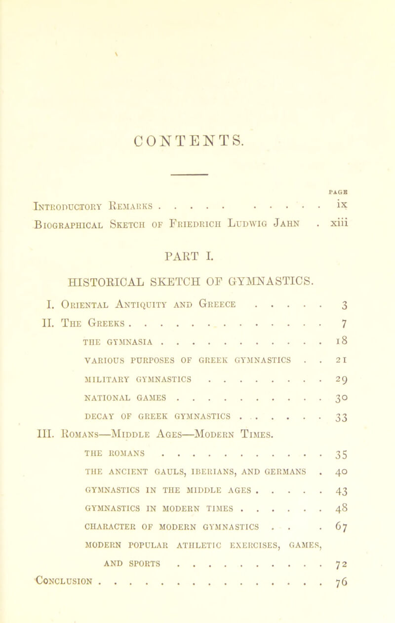 CONTENTS. PAGE Introductory Remarks ix Biographical Sketch of Friedrich Ludwig Jahn . xiii PART I. HISTORICAL SKETCH OF GYMNASTICS. I. Oriental Antiquity and Greece 3 II. The Greeks 7 THE GYMNASIA 18 various purposes of GREEK GYMNASTICS . . 2 1 MILITARY GYMNASTICS 29 NATIONAL GAMES 30 DECAY OF GREEK GYMNASTICS 33 III. Romans—Middle Ages—Modern Times. THE ROMANS 35 THE ANCIENT GAULS, IBERIANS, AND GERMANS . 40 GY.MNASTICS IN THE MIDDLE AGES 43 GYMNASTICS IN MODERN TIMES 48 CHARACTER OF MODERN GYMNASTICS . . -67 MODERN POPULAR ATHLETIC E.XERCISES, GAMES, AND SPORTS 72 Conclusion 76