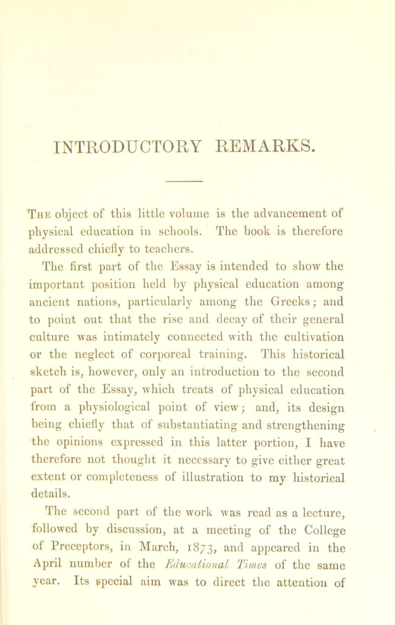 INTRODUCTORY REMARKS. The object of this little volume is the advancement of physical education in schools. The book is therefore addressed chiefly to teachers. The first part of the Essay is intended to show the important position held by physical education among ancient nations, particularly among the Greeks; and to point out that the rise and decay of their general culture was iutimately connected with the cultivation or the neglect of corporeal training. This historical sketch is, however, only an introduction to the second part of the Essay, which treats of physical education from a physiological point of view; and, its design being chiefly that of substantiating and strengthening the opinions expressed in this latter portion, I have therefore not thought it necessary to give either great extent or completeness of illustration to my historical details. The second part of the work was read as a lecture, followed by discussion, at a meeting of the College of Preceptors, in March, 1873, and appeared in the April number of the JMucalional Times of the same year. Its special aim was to direct the attention of