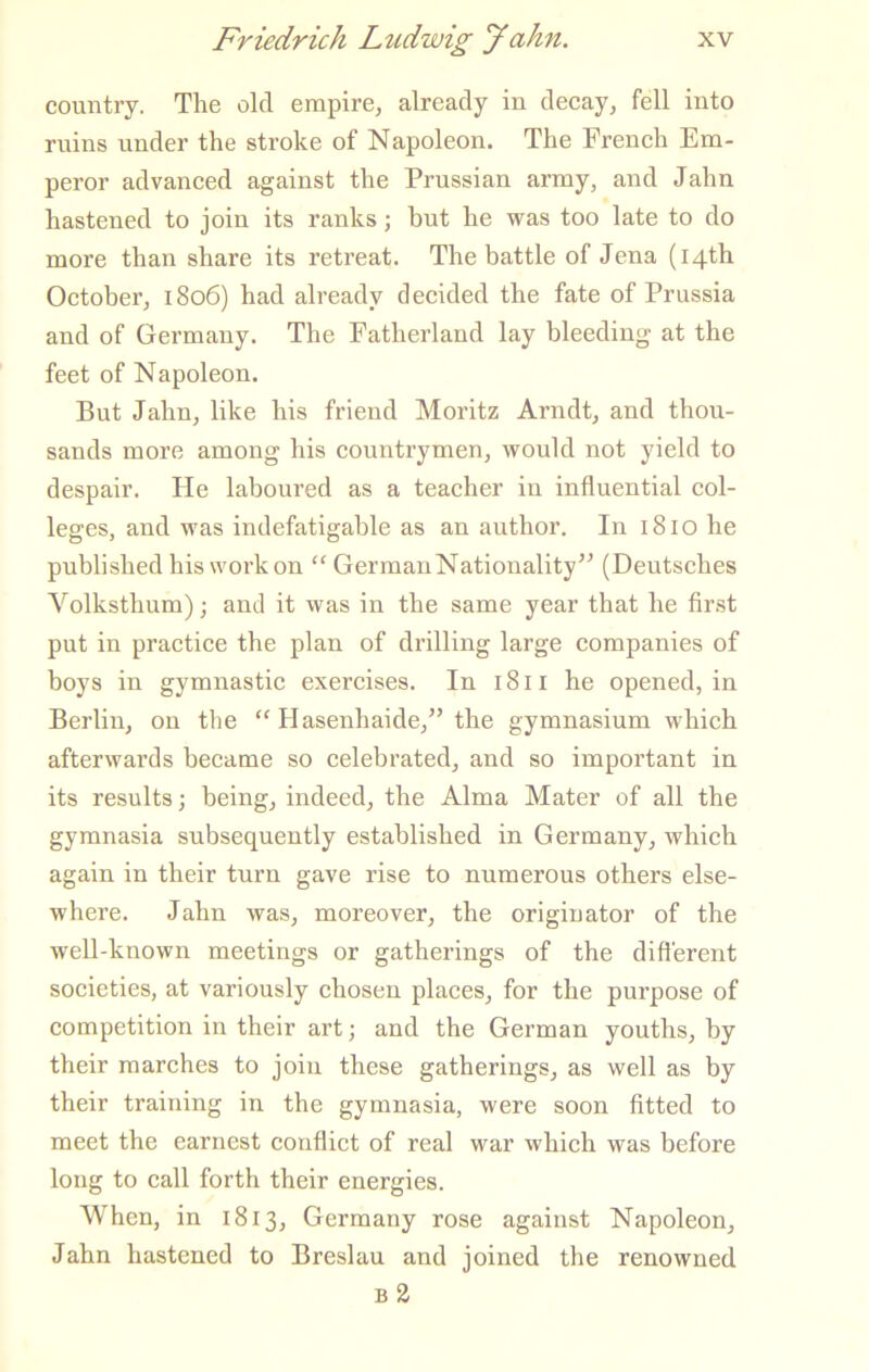 country. The old empire, already in decay, fell into ruins under the stroke of Napoleon. The French Em- peror advanced against the Prussian army, and Jahn hastened to join its ranks; but he was too late to do more than share its retreat. The battle of Jena (14th October, 1806) had already decided the fate of Prussia and of Germany. The Fatherland lay bleeding at the feet of Napoleon. But Jahn, like his friend Moritz Arndt, and thou- sands more among his countrymen, would not yield to despair. He laboured as a teacher iu influential col- leges, and was indefatigable as an author. In 1810 he published his work on “ German Nationality” (Deutsches Volksthum); and it was in the same year that he flrst put in practice the plan of drilling large companies of boys in gymnastic exercises. In 18 ii he opened, in Berlin, on the “ Hasenhaide,” the gymnasium which afterwards became so celebrated, and so important in its results; being, indeed, the Alma Mater of all the gymnasia subsequently established in Germany, whieh again in their turn gave rise to numerous others else- where. Jahn was, moreover, the originator of the well-known meetings or gatherings of the difl'erent societies, at variously chosen places, for the purpose of competition in their art; and the German youths, by their marches to join these gatherings, as well as by their training in the gymnasia, were soon fitted to meet the earnest conflict of real war which was before long to call forth their energies. When, in 1813, Germany rose against Napoleon, Jahn hastened to Breslau and joined the renowned B 3