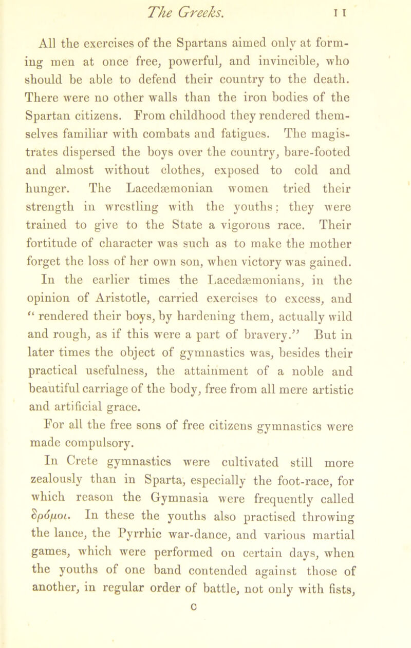 All the exercises of the Spartans aimed only at form- ing men at once free, powerful, and invincible, who should be able to defend their country to the death. There were no other walls than the iron bodies of the Spartan citizens. From childhood they rendered them- selves familiar with combats and fatigues. The magis- trates dispersed the boys over the country, bare-footed and almost without clothes, exposed to cold and hunger. The Lacedsemonian women tried their strength in wrestling with the youths; they were trained to give to the State a vigorous race. Their fortitude of character was such as to make the mother forget the loss of her own son, when victory was gained. In the earlier times the Lacedaemonians, in the opinion of Aristotle, carried exercises to excess, and “ rendered their boys, by hardening them, actually wild and rough, as if this were a part of bravery.” But in later times the object of gymnastics was, besides their practical usefulness, the attainment of a noble and beautiful carriage of the body, free from all mere artistic and artificial grace. For all the free sons of free citizens gymnastics were made compulsory. In Crete gymnastics were cultivated still more zealously than in Sparta, especially the foot-raee, for which reason the Gymnasia were frequently called dpo/j.01. In these the youths also practised throwing the lanee, the Pyrrhie war-danee, and various martial games, which were performed on certain days, when the youths of one band contended against those of another, in regular order of battle, not only with fists, c