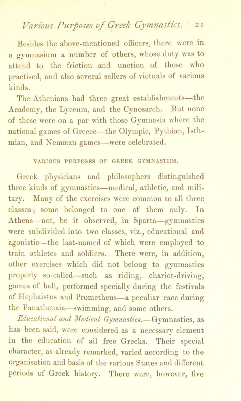 Besides the above-mentioned officers, there were in a gymnasium a number of others, whose duty was to attend to the friction and unction of those who practised, and also several sellers of victuals of various kinds. The Athenians had three great establishments—the Academy, the Lyceum, and the Cynosarch. But none of these were on a par with those Gymnasia where the national games of Greece—the Olympic, Pythian, Isth- mian, and Nemsean games—were celebrated. VARIOUS PURPOSES OF GREEK GYMNASTICS. Greek physicians and philosophers distinguished three kinds of gymnastics—medical, athletic, and mili- tary. Many of the exercises were common to all three classes; some belonged to one of them only. In Athens—not, be it observed, in Sparta—gymnastics were subdivided into two classes, viz., educational and agonistic—the last-named of which were employed to train athletes and soldiers. There were, in addition, other exercises which did not belong to gymnastics properly so-called—such as riding, chariot-driving, games of ball, performed specially during the festivals of Hephaistos and Prometheus—a peculiar race during the Panathenaia—swimming, and some others. Educational and Medical Gymnastics.—Gymnastics, as has been said, were considered as a necessary element in the education of all free Greeks. Their special character, as already remarked, varied according to the organisation and basis of the various States and different periods of Greek history. There were, however, five