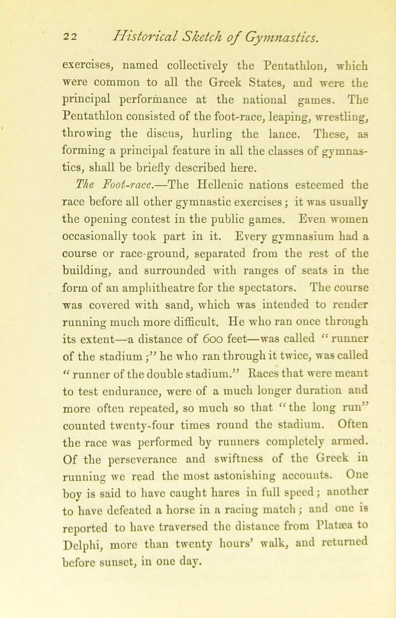 exercises, named collectively the Pentathlon, which were common to all the Greek States, and were the principal performance at the national games. The Pentathlon consisted of the foot-race, leaping, wrestling, throwing the discus, hurling the lance. These, as forming a principal feature in all the classes of gymnas- tics, shall be briefly described here. The Foot-race.—The Hellenic nations esteemed the race before all other gymnastic exercises; it was usually the opening contest in the public games. Even women occasionally took part in it. Every gymnasium had a course or race-ground, separated from the rest of the building, and surrounded with ranges of seats in the form of an amphitheatre for the spectators. The course was covered with sand, which was intended to render running much more difficult. He who ran once through its extent—a distance of 600 feet—was called ” runner of the stadium ■/’ he who ran through it twice, was called “ runner of the double stadium.’^ Paces that were meant to test endurance, were of a much longer duration and more often repeated, so much so that “ the long run” counted twenty-four times round the stadium. Often the race was performed by runners completely armed. Of the perseverance and swiftness of the Greek in running we read the most astonishing accounts. One boy is said to have caught hares in full speed j another to have defeated a horse in a racing match; and one is reported to have traversed the distance from Plataea to Delphi, more than twenty hours’ walk, and returned before sunset, in one day.