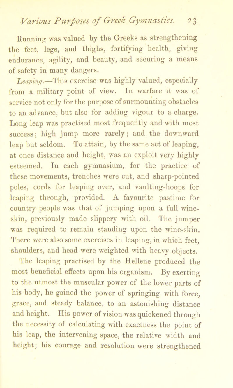 Running was valued by the Greeks as strengthening the feet, legs, and thighs, fortifying health, giving endurance, agility, and beauty, and seeuring a means of safety in many dangers. heaping.—This exereise was highly valued, especially from a military point of view. In warfare it was of serviee not only for the purpose of surmounting ohstaeles to an advanee, but also for adding vigour to a eharge. Long leap was praetised most frequently and with most suceessj high jump more rarely; and the downward leap hut seldom. To attain, by the same aet of leaping, at ouee distanee and height, was an exploit very highly esteemed. In each gymnasium, for the praetice of these movements, trenehes were eut, and sharp-pointed poles, eords for leaping over, and vaulting-hoops for leaping through, provided. A favourite pastime for country-people was that of jumping upon a full wine- skin, previously made slippery with oil. The jumper was required to remain standing upon the wine-skin. There were also some exercises in leaping, in which feet, shoulders, and head were weighted with heavy objeets. The leaping praetised by the Hellene produeed the most benefieial effects upon his organism. By exerting to the utmost the muscular power of the lower parts of his body, he gained the power of springing with force, grace, and steady balance, to an astonishing distance and height. His power of vision was quickened through the necessity of calculating with exactness the point of his leap, the intervening space, the relative width and height; his courage and resolution were strengthened