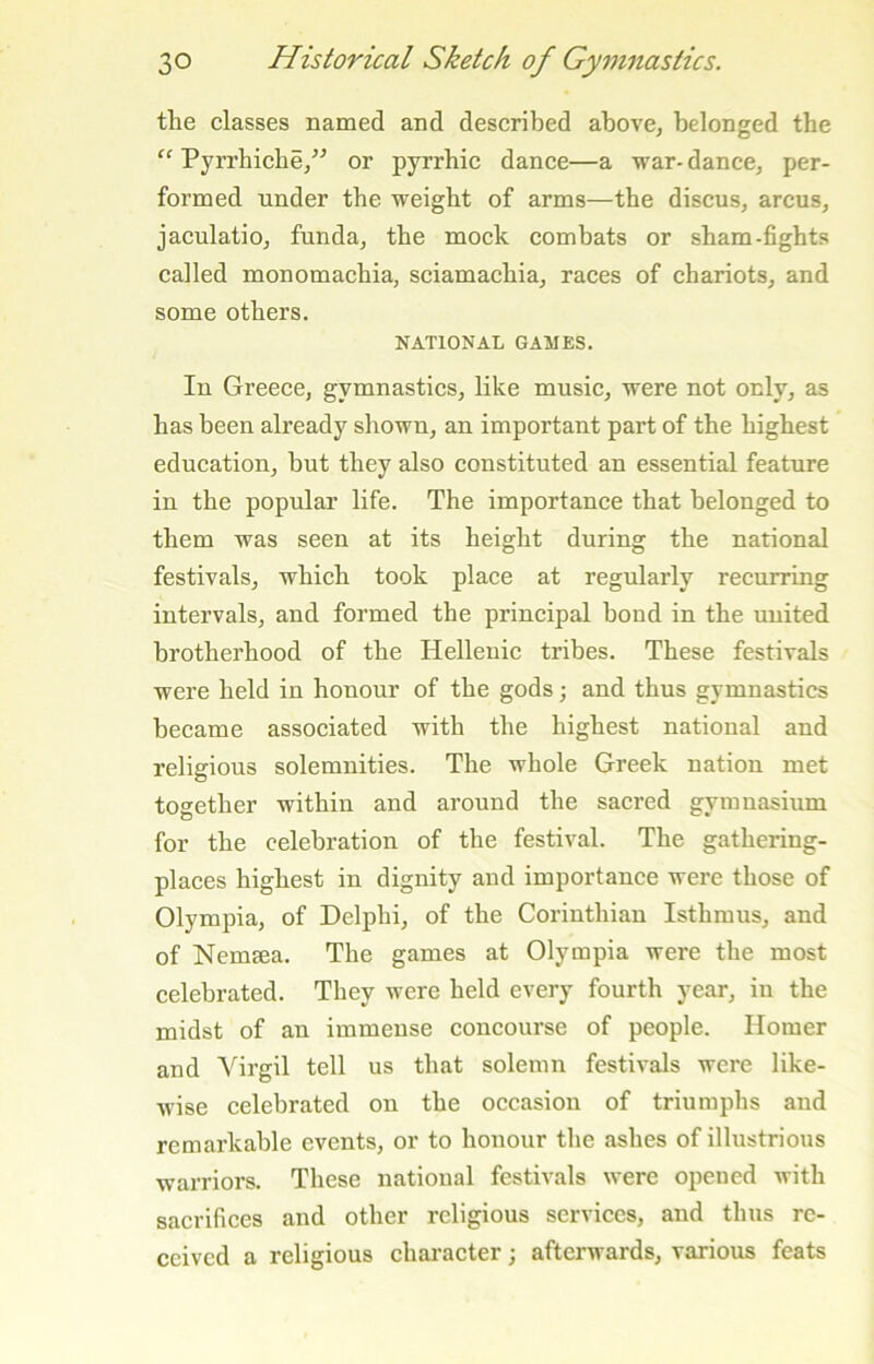 the classes named and described above, belonged the “ Pyrrhiche,^^ or pyrrbic dance—a war- dance, per- formed under the weight of arms—the discus, arcus, jaculatio, funda, the mock combats or sham-fights called monomachia, sciamachia, races of chariots, and some others. NATIONAL GAMES. In Greece, gymnastics, like music, were not only, as has been already shown, an important part of the highest education, but they also constituted an essential feature in the popular life. The importance that belonged to them was seen at its height during the national festivals, which took place at regularly recurring intervals, and formed the principal bond in the united brotherhood of the Hellenic tribes. These festivals were held in honour of the gods; and thus gymnastics became associated with the highest national and religious solemnities. The whole Greek nation met together within and around the sacred gymnasium for the celebration of the festival. The gathering- places highest in dignity and importance were those of Olympia, of Delphi, of the Corinthian Isthmus, and of Nemsea. The games at Olympia were the most celebrated. They were held every fourth year, in the midst of an immense concourse of people. Homer and Virgil tell us that solemn festivals were like- wise celebrated on the occasion of triumphs and remarkable events, or to honour the ashes of illustrious warriors. These national festivals were opened with sacrifices and other religious services, and thus re- ceived a religious character; afterwards, various feats