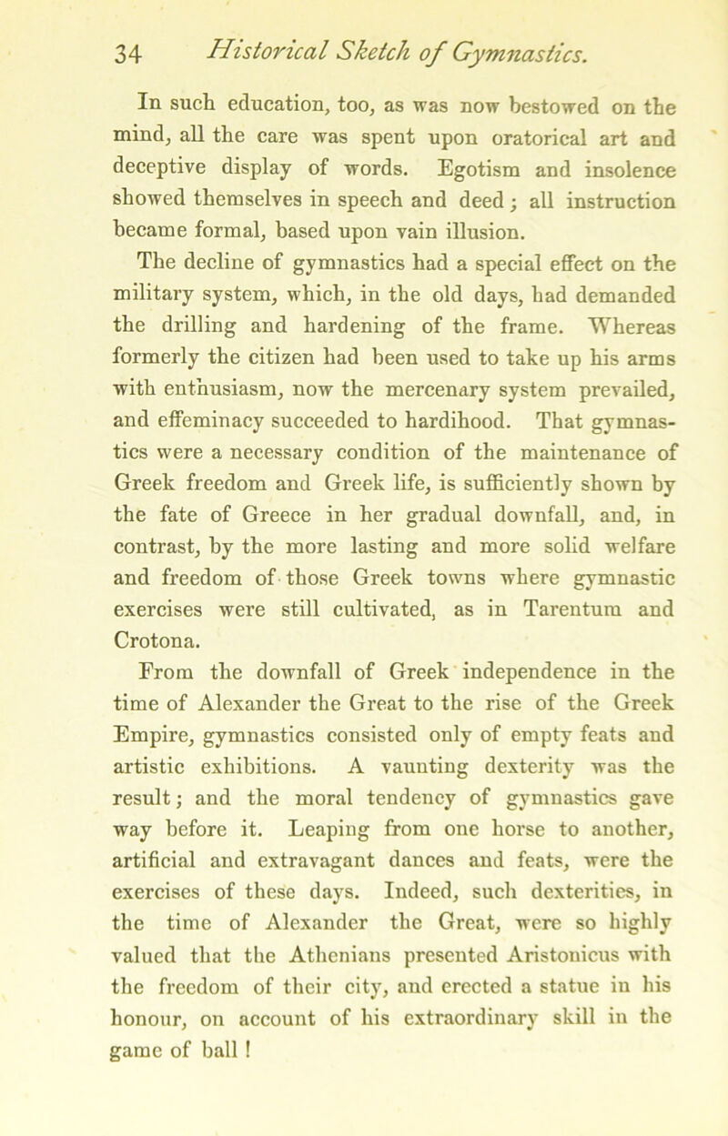 In such education, too, as was now bestowed on the mind, all the care was spent upon oratorical art and deceptive display of words. Egotism and insolence showed themselves in speech and deed; all instruction became formal, based upon vain illusion. The decline of gymnastics had a special effect on the military system, which, in the old days, had demanded the drilling and hardening of the frame. Whereas formerly the citizen had been used to take up his arms with enthusiasm, now the mercenary system prevailed, and effeminacy succeeded to hardihood. That gymnas- tics were a necessary condition of the maintenance of Greek freedom and Greek life, is sufficiently shown by the fate of Greece in her gradual downfall, and, in contrast, by the more lasting and more solid welfare and freedom of those Greek towns where gymnastic exercises were still cultivated, as in Tarentum and Crotona. From the downfall of Greek independence in the time of Alexander the Great to the rise of the Greek Empire, gymnastics consisted only of empty feats and artistic exhibitions. A vaunting dexterity was the result; and the moral tendency of gymnastics gave way before it. Leaping from one horse to another, artificial and extravagant dances and feats, were the exercises of these days. Indeed, such dexterities, in the time of Alexander the Great, were so highly valued that the Athenians presented Aristouicus with the freedom of their city, and erected a statue in his honour, on account of his extraordinary skill in the game of ball !