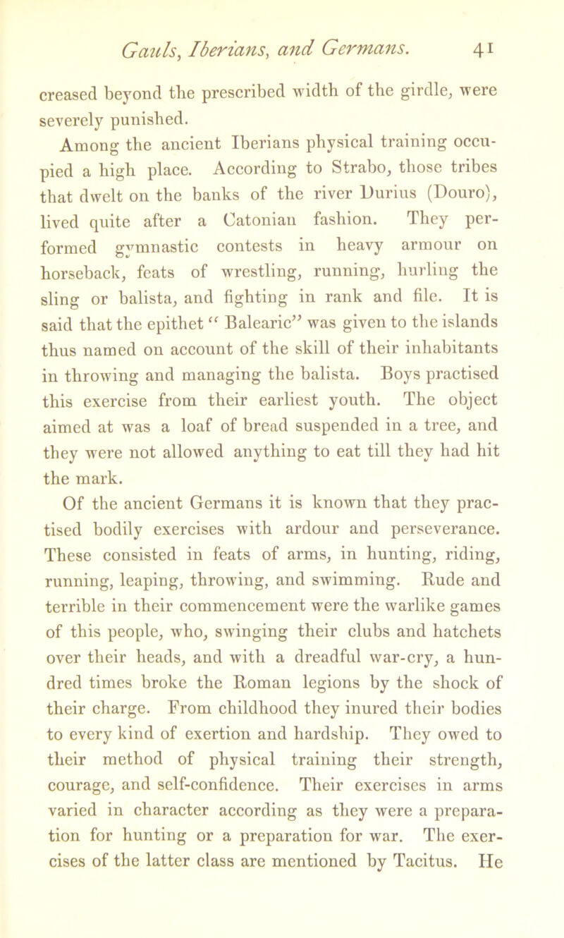 creased beyond the preseribed width of the girdle, were severely punished. Among the aneient Iberians physical training occu- pied a high plaee. Aecording to Strabo, those tribes that dwelt on the banks of the river Durius (Douro), lived quite after a Catonian fashion. They per- formed gymnastic contests in heavy armour on horsebaek, feats of wrestling, running, hurling the sling or balista, and fighting in rank and file. It is said that the epithet “ Balearie” was given to the islands thus named on aeeount of the skill of their inhabitants in throwing and managing the balista. Boys praetised this exercise from their earliest youth. The object aimed at was a loaf of bread suspended in a tree, and they were not allowed anything to eat till they had hit the mark. Of the ancient Germans it is known that they prac- tised bodily exereises with ardour and perseverance. These eonsisted in feats of arms, in hunting, riding, running, leaping, throwing, and swimming. Rude and terrible in their commencement were the warlike games of this people, who, swinging their clubs and hatchets over their heads, and with a dreadful war-cry, a hun- dred times broke the Roman legions by the shock of their charge. From childhood they inured their bodies to every kind of exertion and hardship. They owed to their method of physical training their strength, courage, and self-confidence. Their exercises in arms varied in character according as they were a prepara- tion for hunting or a preparation for war. The exer- cises of the latter class are mentioned by Tacitus. He